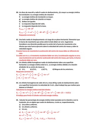80. Un disco de masa M y radio R rueda sin deslizamiento, ¿Es mayor su energía cinética
de translación o su energía cinética de rotación?
f) La energía cinética de translación es mayor.
g) La energía cinética de rotación es mayor.
h) Ambas son iguales.
i) La respuesta depende del radio.
j) La respuesta depende de la masa.
𝑬𝒄𝒕𝒓𝒂𝒔 =
𝟏
𝟐
∗ 𝑴 ∗ 𝑹𝟐
𝑬𝒄𝒓𝒐𝒕 =
𝟏
𝟐
∗ 𝑰 ∗ 𝝎𝟐
=
𝟏
𝟐
∗
𝟏
𝟐
∗ 𝑴 ∗ 𝑹𝟐
∗
𝒗𝟐
𝑹𝟐 =
𝟏
𝟒
∗ 𝑴 ∗ 𝒗𝟐
Respuesta correcta (a)
81. Una bola rueda sin desplazamiento a lo largo de un plano horizontal. Demostrar que
la fuerza de rozamiento que actúa sobre la bola deber ser cero. Sugerencia:
Considerar una dirección posible para la acción de la fuerza de rozamiento y los
efectos que esta fuerza ejercería sobre la velocidad del centro de masas y sobre la
velocidad angular.
Si existe fuerza de rozamiento la aceleración del centro de masas debe ser diferente de
cero.
Si rueda con m.c.u. el momento resultante deber ser cero, la aceleración angular es cero,
cosa incoherente con la anterior aceleración del centro de masas, por tanto, la fuerza
resultante debe ser cero.
82. Un cilindro sólido homogéneo rueda sin deslizamiento sobre una superficie
horizontal. La energía cinética total es Ec. La energía cinética debida a la rotación
alrededor de su centro de masas es
a) ½ Ec. b) 1/3 Ec. c) 4/7 Ec. d) Ninguna de las anteriores.
Respuesta correcta la b.
𝑬𝒄 =
𝟏
𝟐
∗ 𝒎 ∗ 𝒗𝟐
+
𝟏
𝟐
∗
𝟏
𝟐
∗ 𝒎 ∗
𝒗𝟐
𝑹𝟐 =
𝟑
𝟒
∗ 𝒎 ∗ 𝒗𝟐
𝟏
𝟑
∗ 𝑬𝒄 =
𝟏
𝟒
∗ 𝒎 ∗ 𝒗𝟐
= 𝑬𝒄,𝒓𝒐𝒕
83. Un cilindro homogéneo de radio 18 cm y masa 60 kg rueda sin deslizamiento sobre
una superficie horizontal a la velocidad de 5 m/s. ¿Qué trabajo hay que realizar para
detener el cilindro?
Calculamos la energía cinética total del cilindro:
𝑬𝒄 =
𝟏
𝟐
∗ 𝒎 ∗ 𝒗𝟐
+
𝟏
𝟐
∗
𝟏
𝟐
∗ 𝒎 ∗ 𝑹𝟐
∗
𝒗𝟐
𝑹𝟐 =
𝟑
𝟒
∗ 𝒎 ∗ 𝒗𝟐
=
𝟑
𝟒
∗ 𝟔𝟎 ∗ 𝟐𝟓 = 𝟏𝟏𝟐𝟓 𝑱
El trabajo para frenar el cilindro será esta energía cinética.
84. Calcular los porcentajes de energía cinética total asociada con la rotación y con la
traslación, de un objeto que rueda sin deslizarse, si este es, respectivamente,
a) Una esfera uniforme.
b) Un cilindro uniforme.
c) Un aro.
a) 𝑬𝒄 =
𝟏
𝟐
∗ 𝒎 ∗ 𝒗𝟐
+
𝟏
𝟐
∗
𝟐
𝟓
∗ 𝒎 ∗ 𝑹𝟐
∗
𝒗𝟐
𝑹𝟐 =
𝟕
𝟏𝟎
∗ 𝒎 ∗ 𝒗𝟐
𝒎 ∗ 𝒗𝟐
=
𝟏𝟎
𝟕
∗ 𝑬𝒄
𝑬𝒄,𝒕𝒓 =
𝟏
𝟐
∗ 𝒎 ∗ 𝒗𝟐
=
𝟓
𝟕
∗ 𝑬𝒄 ; % 𝑬𝒄,𝒕𝒓 = 𝟕𝟏,𝟒 % 𝑬𝒄
 