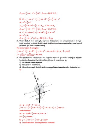 𝑬𝒄,𝒓𝒐𝒕 =
𝟏
𝟓
∗ 𝒎 ∗ 𝒗𝟐
=
𝟐
𝟕
∗ 𝑬𝒄 ; 𝑬𝒄,𝒓𝒐𝒕 = 𝟐𝟖,𝟔 % 𝑬𝒄
b) 𝑬𝒄 =
𝟏
𝟐
∗ 𝒎 ∗ 𝒗𝟐
+
𝟏
𝟐
∗
𝟏
𝟐
∗ 𝒎 ∗ 𝑹𝟐
∗
𝒗𝟐
𝑹𝟐 =
𝟑
𝟒
∗ 𝒎 ∗ 𝒗𝟐
𝒎 ∗ 𝒗𝟐
=
𝟒
𝟑
∗ 𝑬𝒄
𝑬𝒄,𝒕𝒓 =
𝟏
𝟐
∗ 𝒎 ∗ 𝒗𝟐
=
𝟐
𝟑
∗ 𝑬𝒄 ; 𝑬𝒄,𝒕𝒓 = 𝟔𝟔, 𝟕 % 𝑬𝒄
𝑬𝒄,𝒓𝒐𝒕 =
𝟏
𝟒
∗ 𝒎 ∗ 𝒗𝟐
=
𝟏
𝟑
∗ 𝑬𝒄 ; 𝑬𝒄,𝒓𝒐𝒕 = 𝟑𝟑,𝟑 % 𝑬𝒄
c) 𝑬𝒄 =
𝟏
𝟐
∗ 𝒎 ∗ 𝒗𝟐
+
𝟏
𝟐
∗ 𝒎 ∗ 𝑹𝟐
∗
𝒗𝟐
𝑹𝟐 = 𝒎 ∗ 𝒗𝟐
𝒎 ∗ 𝒗𝟐
= 𝑬𝒄
𝑬𝒄,𝒕𝒓 =
𝟏
𝟐
∗ 𝒎 ∗ 𝒗𝟐
; 𝑬𝒄,𝒕𝒓 = 𝟓𝟎 % 𝑬𝒄 = 𝑬𝒄,𝒓𝒐𝒕
85. Un aro de 0,40 m de radio y 0,6 kg rueda sin deslizarse con una velocidad de 15 m/s
hacia un plano inclinado de 30º. ¿Cuál será la distancia subida por el aro en el plano?
(Suponer que rueda sin deslizarse).
Por conservación de energías:
𝟏
𝟐
∗ 𝒎 ∗ 𝒗𝟐
+
𝟏
𝟐
∗ 𝒎 ∗ 𝑹𝟐
∗
𝒗𝟐
𝑹𝟐 = 𝒎 ∗ 𝒗𝟐
= 𝒎 ∗ 𝒈 ∗ 𝒉 = 𝒎 ∗ 𝒈 ∗ 𝑳 ∗ 𝒔𝒆𝒏𝜽
𝑳 =
𝒗𝟐
𝒈∗𝒔𝒆𝒏𝜽
=
𝟏𝟓𝟐
𝟗,𝟖𝟏∗𝒔𝒆𝒏𝟑𝟎
= 𝟒𝟓,𝟗 𝒎
86. Una pelota rueda sin deslizarse por un plano inclinado que forma un ángulo ϴ con la
horizontal. Calcular en función del coeficiente de rozamiento µe.
a) La aceleración de la pelota.
b) La fuerza de rozamiento.
c) El máximo ángulo de inclinación para que la pelota pueda rodar sin deslizarse.
a)
𝒎 ∗ 𝒈 ∗ 𝒔𝒆𝒏𝜽 − 𝒇 = 𝒎 ∗ 𝒂
𝒇 ∗ 𝒓 = 𝑰 ∗
𝒂
𝒓
=
𝟐
𝟑
∗ 𝒎 ∗ 𝒓𝟐
∗
𝒂
𝒓
=
𝟐
𝟑
∗ 𝒎 ∗ 𝒂 ∗ 𝒓; 𝒇 =
𝟐
𝟑
∗ 𝒎 ∗ 𝒂
Substituyendo:
𝒎 ∗ 𝒈 ∗ 𝒔𝒆𝒏𝜽 −
𝟐
𝟑
∗ 𝒎 ∗ 𝒂 = 𝒎 ∗ 𝒂
𝒂 =
𝟑
𝟓
∗ 𝒈 ∗ 𝒔𝒆𝒏𝜽
b) 𝒇 =
𝟐
𝟑
∗ 𝒎 ∗ 𝒂 =
𝟐
𝟓
∗ 𝒎 ∗ 𝒈 ∗ 𝒔𝒆𝒏𝜽
c) Si consideramos las componentes normales:
 