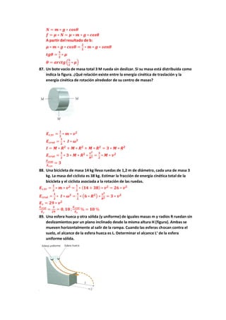 𝑵 = 𝒎 ∗ 𝒈 ∗ 𝒄𝒐𝒔𝜽
𝒇 = 𝝁 ∗ 𝑵 = 𝝁 ∗ 𝒎 ∗ 𝒈 ∗ 𝒄𝒐𝒔𝜽
A partir del resultado de b:
𝝁 ∗ 𝒎 ∗ 𝒈 ∗ 𝒄𝒐𝒔𝜽 =
𝟐
𝟓
∗ 𝒎 ∗ 𝒈 ∗ 𝒔𝒆𝒏𝜽
𝒕𝒈𝜽 =
𝟓
𝟐
∗ 𝝁
𝜽 = 𝒂𝒓𝒄𝒕𝒈 (
𝟓
𝟐
∗ 𝝁)
87. Un bote vacío de masa total 3 M rueda sin deslizar. Si su masa está distribuida como
indica la figura. ¿Qué relación existe entre la energía cinética de traslación y la
energía cinética de rotación alrededor de su centro de masas?
𝑬𝒄,𝒕𝒓 =
𝟏
𝟐
∗ 𝒎 ∗ 𝒗𝟐
𝑬𝒄𝒓𝒐𝒕 =
𝟏
𝟐
∗ 𝑰 ∗ 𝝎𝟐
𝑰 = 𝑴 ∗ 𝑹𝟐
+ 𝑴 ∗ 𝑹𝟐
+ 𝑴 ∗ 𝑹𝟐
= 𝟑 ∗ 𝑴 ∗ 𝑹𝟐
𝑬𝒄𝒓𝒐𝒕 =
𝟏
𝟐
∗ 𝟑 ∗ 𝑴 ∗ 𝑹𝟐
∗
𝒗𝟐
𝑹𝟐 =
𝟑
𝟐
∗ 𝑴 ∗ 𝒗𝟐
𝑬𝒄𝒓𝒐𝒕
𝑬𝒄,𝒕𝒓
= 𝟑
88. Una bicicleta de masa 14 kg lleva ruedas de 1,2 m de diámetro, cada una de masa 3
kg. La masa del ciclista es 38 kg. Estimar la fracción de energía cinética total de la
bicicleta y el ciclista asociada a la rotación de las ruedas.
𝑬𝒄,𝒕𝒓 =
𝟏
𝟐
∗ 𝒎 ∗ 𝒗𝟐
=
𝟏
𝟐
∗ (𝟏𝟒 + 𝟑𝟖) ∗ 𝒗𝟐
= 𝟐𝟔 ∗ 𝒗𝟐
𝑬𝒄𝒓𝒐𝒕 =
𝟏
𝟐
∗ 𝑰 ∗ 𝝎𝟐
=
𝟏
𝟐
∗ (𝟔 ∗ 𝑹𝟐) ∗
𝒗𝟐
𝑹𝟐 = 𝟑 ∗ 𝒗𝟐
𝑬𝒄 = 𝟐𝟗 ∗ 𝒗𝟐
𝑬𝒄𝒓𝒐𝒕
𝑬𝒄
=
𝟑
𝟐𝟗
= 𝟎, 𝟏𝟎 ;
𝑬𝒄𝒓𝒐𝒕
𝑬𝒄
% = 𝟏𝟎 %
89. Una esfera hueca y otra sólida (y uniforme) de iguales masas m y radios R ruedan sin
deslizamientos por un plano inclinado desde la misma altura H (figura). Ambas se
mueven horizontalmente al salir de la rampa. Cuando las esferas chocan contra el
suelo, el alcance de la esfera hueca es L. Determinar el alcance L’ de la esfera
uniforme sólida.
 