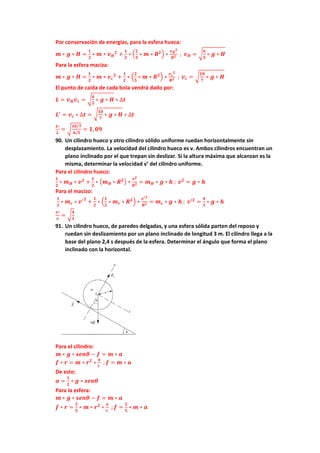 Por conservación de energías, para la esfera hueca:
𝒎 ∗ 𝒈 ∗ 𝑯 =
𝟏
𝟐
∗ 𝒎 ∗ 𝒗𝑯
𝟐
+
𝟏
𝟐
∗ (
𝟐
𝟑
∗ 𝒎 ∗ 𝑹𝟐) ∗
𝒗𝑯
𝟐
𝑹𝟐 ; 𝒗𝑯 = √
𝟔
𝟓
∗ 𝒈 ∗ 𝑯
Para la esfera maciza:
𝒎 ∗ 𝒈 ∗ 𝑯 =
𝟏
𝟐
∗ 𝒎 ∗ 𝒗𝒄
𝟐
+
𝟏
𝟐
∗ (
𝟐
𝟓
∗ 𝒎 ∗ 𝑹𝟐) ∗
𝒗𝒄
𝟐
𝑹𝟐 ; 𝒗𝒄 = √
𝟏𝟎
𝟕
∗ 𝒈 ∗ 𝑯
El punto de caída de cada bola vendrá dado por:
𝑳 = 𝒗𝑯𝒗𝒄 = √
𝟔
𝟓
∗ 𝒈 ∗ 𝑯 ∗ ∆𝒕
𝑳′
= 𝒗𝒄 ∗ ∆𝒕 = √
𝟏𝟎
𝟕
∗ 𝒈 ∗ 𝑯 ∗ ∆𝒕
𝑳′
𝑳
= √
𝟏𝟎/𝟕
𝟔/𝟓
= 𝟏, 𝟎𝟗
90. Un cilindro hueco y otro cilindro sólido uniforme ruedan horizontalmente sin
desplazamiento. La velocidad del cilindro hueco es v. Ambos cilindros encuentran un
plano inclinado por el que trepan sin deslizar. Si la altura máxima que alcanzan es la
misma, determinar la velocidad v’ del cilindro uniforme.
Para el cilindro hueco:
𝟏
𝟐
∗ 𝒎𝑯 ∗ 𝒗𝟐
+
𝟏
𝟐
∗ (𝒎𝑯 ∗ 𝑹𝟐) ∗
𝒗𝟐
𝑹𝟐 = 𝒎𝑯 ∗ 𝒈 ∗ 𝒉 ; 𝒗𝟐
= 𝒈 ∗ 𝒉
Para el macizo:
𝟏
𝟐
∗ 𝒎𝒄 ∗ 𝒗′𝟐
+
𝟏
𝟐
∗ (
𝟏
𝟐
∗ 𝒎𝒄 ∗ 𝑹𝟐) ∗
𝒗′𝟐
𝑹𝟐 = 𝒎𝒄 ∗ 𝒈 ∗ 𝒉 ; 𝒗′𝟐
=
𝟒
𝟑
∗ 𝒈 ∗ 𝒉
𝒗′
𝒗
= √
𝟒
𝟑
91. Un cilindro hueco, de paredes delgadas, y una esfera sólida parten del reposo y
ruedan sin deslizamiento por un plano inclinado de longitud 3 m. El cilindro llega a la
base del plano 2,4 s después de la esfera. Determinar el ángulo que forma el plano
inclinado con la horizontal.
Para el cilindro:
𝒎 ∗ 𝒈 ∗ 𝒔𝒆𝒏𝜽 − 𝒇 = 𝒎 ∗ 𝒂
𝒇 ∗ 𝒓 = 𝒎 ∗ 𝒓𝟐
∗
𝒂
𝒓
; 𝒇 = 𝒎 ∗ 𝒂
De esto:
𝒂 =
𝟏
𝟐
∗ 𝒈 ∗ 𝒔𝒆𝒏𝜽
Para la esfera:
𝒎 ∗ 𝒈 ∗ 𝒔𝒆𝒏𝜽 − 𝒇 = 𝒎 ∗ 𝒂
𝒇 ∗ 𝒓 =
𝟐
𝟓
∗ 𝒎 ∗ 𝒓𝟐
∗
𝒂
𝒓
; 𝒇 =
𝟐
𝟓
∗ 𝒎 ∗ 𝒂
 