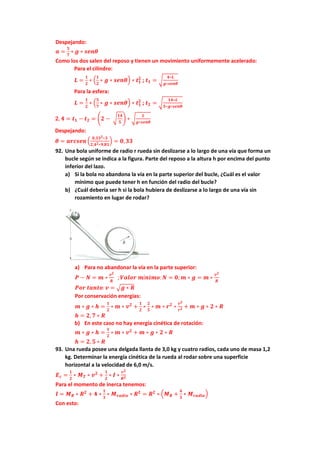 Despejando:
𝒂 =
𝟓
𝟕
∗ 𝒈 ∗ 𝒔𝒆𝒏𝜽
Como los dos salen del reposo y tienen un movimiento uniformemente acelerado:
Para el cilindro:
𝑳 =
𝟏
𝟐
∗ (
𝟏
𝟐
∗ 𝒈 ∗ 𝒔𝒆𝒏𝜽) ∗ 𝒕𝟏
𝟐
; 𝒕𝟏 = √
𝟒∗𝑳
𝒈∗𝒔𝒆𝒏𝜽
Para la esfera:
𝑳 =
𝟏
𝟐
∗ (
𝟓
𝟕
∗ 𝒈 ∗ 𝒔𝒆𝒏𝜽) ∗ 𝒕𝟏
𝟐
; 𝒕𝟐 = √
𝟏𝟒∗𝑳
𝟓∗𝒈∗𝒔𝒆𝒏𝜽
𝟐, 𝟒 = 𝒕𝟏 − 𝒕𝟐 = (𝟐 − √
𝟏𝟒
𝟓
) ∗ √
𝑳
𝒈∗𝒔𝒆𝒏𝜽
Despejando:
𝜽 = 𝒂𝒓𝒄𝒔𝒆𝒏 (
𝟎,𝟑𝟑𝟐∗𝟑
𝟐,𝟒𝟐∗𝟗,𝟖𝟏
) = 𝟎,𝟑𝟑
92. Una bola uniforme de radio r rueda sin deslizarse a lo largo de una vía que forma un
bucle según se indica a la figura. Parte del reposo a la altura h por encima del punto
inferior del lazo.
a) Si la bola no abandona la vía en la parte superior del bucle, ¿Cuál es el valor
mínimo que puede tener h en función del radio del bucle?
b) ¿Cuál debería ser h si la bola hubiera de deslizarse a lo largo de una vía sin
rozamiento en lugar de rodar?
a) Para no abandonar la vía en la parte superior:
𝑷 − 𝑵 = 𝒎 ∗
𝒗𝟐
𝑹
;𝑽𝒂𝒍𝒐𝒓 𝒎í𝒏𝒊𝒎𝒐:𝑵 = 𝟎;𝒎 ∗ 𝒈 = 𝒎 ∗
𝒗𝟐
𝑹
𝑷𝒐𝒓 𝒕𝒂𝒏𝒕𝒐:𝒗 = √𝒈 ∗ 𝑹
Por conservación energías:
𝒎 ∗ 𝒈 ∗ 𝒉 =
𝟏
𝟐
∗ 𝒎 ∗ 𝒗𝟐
+
𝟏
𝟐
∗
𝟐
𝟓
∗ 𝒎 ∗ 𝒓𝟐
∗
𝒗𝟐
𝒓𝟐 + 𝒎 ∗ 𝒈 ∗ 𝟐 ∗ 𝑹
𝒉 = 𝟐, 𝟕 ∗ 𝑹
b) En este caso no hay energía cinética de rotación:
𝒎 ∗ 𝒈 ∗ 𝒉 =
𝟏
𝟐
∗ 𝒎 ∗ 𝒗𝟐
+ 𝒎 ∗ 𝒈 ∗ 𝟐 ∗ 𝑹
𝒉 = 𝟐, 𝟓 ∗ 𝑹
93. Una rueda posee una delgada llanta de 3,0 kg y cuatro radios, cada uno de masa 1,2
kg. Determinar la energía cinética de la rueda al rodar sobre una superficie
horizontal a la velocidad de 6,0 m/s.
𝑬𝒄 =
𝟏
𝟐
∗ 𝑴𝑻 ∗ 𝒗𝟐
+
𝟏
𝟐
∗ 𝑰 ∗
𝒗𝟐
𝑹𝟐
Para el momento de inerca tenemos:
𝑰 = 𝑴𝑹 ∗ 𝑹𝟐
+ 𝟒 ∗
𝟏
𝟑
∗ 𝑴𝒓𝒂𝒅𝒊𝒐 ∗ 𝑹𝟐
= 𝑹𝟐
∗ (𝑴𝑹 +
𝟒
𝟑
∗ 𝑴𝒓𝒂𝒅𝒊𝒐)
Con esto:
 
