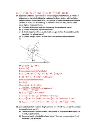 𝑬𝒄 =
𝟏
𝟐
∗ 𝒗𝟐
∗ (𝟐 ∗ 𝑴𝑹 +
𝟏𝟔
𝟑
∗ 𝑴𝑹) =
𝟏
𝟐
∗ 𝟑𝟔 ∗ (𝟔 +
𝟏𝟔
𝟑
∗ 𝟏,𝟐) = 𝟐𝟐𝟑,𝟐 𝑱
94. Dos discos uniformes y pesados están conectados por una corta barra. El sistema se
sitúa sobre un plano inclinado de tal modo que los discos cuelgan sobre los lados.
Cada disco posee una masa de 20 kg y un radio de 30 cm y la barra de conexión tiene
un radio de 2 cm y una masa de 1 kg. El plano está inclinado 30º y la barra rueda
sobre el plano sin deslizamiento.
a) ¿Cuál es la aceleración lineal del sistema que desciende por el plano?
b) ¿Cuál es la aceleración angular del sistema?
c) Si el sistema parte del reposo, ¿Cuál es la energía cinética de traslación cuando
ha rodado 2 m sobre el plano?
d) ¿Cuál es la energía cinética de rotación al cabo de dicho desplazamiento?
a)
𝑴 ∗ 𝒈 ∗ 𝒔𝒆𝒏𝜽 − 𝒇𝒔 = 𝑴 ∗ 𝒂
𝒇𝒔 ∗ 𝑹 = 𝑰 ∗
𝒂
𝒓
El momento de inercia del “artefacto”:
𝑰 = 𝟐 ∗
𝟏
𝟐
∗ 𝑴𝒅 ∗ 𝑹𝟐
+
𝟏
𝟐
∗ 𝑴𝒃 ∗ 𝒓𝟐
= 𝑴𝒅 ∗ 𝑹𝟐
+
𝟏
𝟐
∗ 𝑴𝒃 ∗ 𝒓𝟐
𝑰 = 𝟐𝟎 ∗ 𝟎,𝟑𝟐
+
𝟏
𝟐
∗ 𝟏 ∗ 𝟎, 𝟎𝟐𝟐
= 𝟏, 𝟖𝟎 𝒌𝒈 𝒎𝟐
De las ecuaciones de la dinámica:
𝒇𝒔 = 𝑰 ∗
𝒂
𝒓𝟐
𝑴 ∗ 𝒈 ∗ 𝒔𝒆𝒏𝜽 − 𝑰 ∗
𝒂
𝒓𝟐 = 𝑴 ∗ 𝒂
𝒂 =
𝑴∗𝒈∗𝒔𝒆𝒏𝜽
(𝑴+
𝑰
𝒓𝟐)
=
𝟒𝟏∗𝟗,𝟖𝟏∗𝒔𝒆𝒏𝟑𝟎
(𝟒𝟏+
𝟏,𝟖𝟎
𝟎,𝟎𝟐𝟐)
= 𝟎,𝟎𝟒𝟒𝟑 𝒎/𝒔𝟐
b) 𝜶 =
𝒂
𝒓
=
𝟎,𝟎𝟒𝟒𝟑
𝟎,𝟎𝟐
= 𝟐, 𝟐𝟏 𝒓𝒂𝒅/𝒔𝟐
c) 𝒗 = √𝟐 ∗ 𝒂 ∗ ∆𝒙 = √𝟐 ∗ 𝟎,𝟎𝟒𝟒𝟑 ∗ 𝟐 = 𝟎, 𝟒𝟐 𝒎/𝒔
𝑬𝒄,𝒕𝒓𝒂𝒔 =
𝟏
𝟐
∗ 𝑴 ∗ 𝒗𝟐
=
𝟏
𝟐
∗ 𝑴 ∗ 𝟐 ∗ 𝒂 ∗ ∆𝒙 =
𝟏
𝟐
∗ 𝟒𝟏 ∗ 𝟐 ∗ 𝟎,𝟎𝟒𝟒𝟑 ∗ 𝟐 = 𝟑,𝟔𝟑 𝑱
d) 𝑬𝒄,𝒓𝒐𝒕 =
𝟏
𝟐
∗ 𝑰 ∗ 𝝎𝟐
=
𝟏
𝟐
∗ 𝑰 ∗
𝒗𝟐
𝒓𝟐 =
𝟏
𝟐
∗ 𝟏, 𝟖𝟎 ∗
𝟐∗𝒂∗∆𝒙
𝒓𝟐 =
𝟏
𝟐
∗ 𝟏, 𝟖𝟎 ∗
𝟐∗𝟎,𝟎𝟒𝟒𝟑∗𝟐
𝟎,𝟎𝟐𝟐 = 𝟑𝟗𝟗 𝑱
95. Una rueda de radio R rueda sin desplazamiento con velocidad V. Las coordenadas del
centro de la rueda son X, Y.
a) Demostrar que las coordenadas x e y del punto P de la figura son X+ rocosϴ y R +
ro senϴ, respetivamente.
b) Demostrar que la velocidad total v del punto P tiene por componente vx=V+(roV
senϴ)/R y vy=-(roVcosϴ)/R.
 