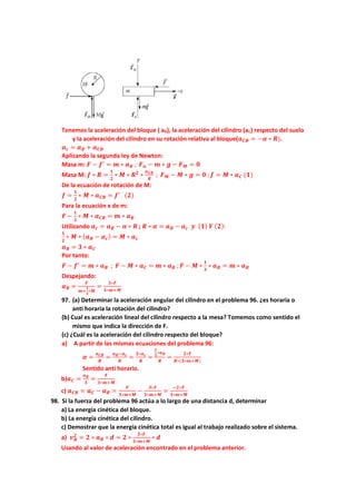 Tenemos la aceleración del bloque ( aB), la aceleración del cilindro (aC) respecto del suelo
y la aceleración del cilindro en su rotación relativa al bloque(𝒂𝑪𝑩 = −𝜶 ∗ 𝑹).
𝒂𝒄 = 𝒂𝑩 + 𝒂𝑪𝑩
Aplicando la segunda ley de Newton:
Masa m: 𝑭 − 𝒇′
= 𝒎 ∗ 𝒂𝑩 ; 𝑭𝒏 − 𝒎 ∗ 𝒈 − 𝑭𝑴 = 𝟎
Masa M: 𝒇 ∗ 𝑹 =
𝟏
𝟐
∗ 𝑴 ∗ 𝑹𝟐
∗
𝒂𝑪𝑩
𝑹
; 𝑭𝑴 − 𝑴 ∗ 𝒈 = 𝟎 ;𝒇 = 𝑴 ∗ 𝒂𝑪 (𝟏)
De la ecuación de rotación de M:
𝒇 =
𝟏
𝟐
∗ 𝑴 ∗ 𝒂𝑪𝑩 = 𝒇′
(𝟐)
Para la ecuación x de m:
𝑭 −
𝟏
𝟐
∗ 𝑴 ∗ 𝒂𝑪𝑩 = 𝒎 ∗ 𝒂𝑩
Utilizando 𝒂𝒄 = 𝒂𝑩 − 𝜶 ∗ 𝑹 ; 𝑹 ∗ 𝜶 = 𝒂𝑩 − 𝒂𝒄 𝒚 (𝟏) 𝒀 (𝟐):
𝟏
𝟐
∗ 𝑴 ∗ (𝒂𝑩 − 𝒂𝒄) = 𝑴 ∗ 𝒂𝒄
𝒂𝑩 = 𝟑 ∗ 𝒂𝑪
Por tanto:
𝑭 − 𝒇′
= 𝒎 ∗ 𝒂𝑩 ; 𝑭 − 𝑴 ∗ 𝒂𝑪 = 𝒎 ∗ 𝒂𝑩 ;𝑭 − 𝑴 ∗
𝟏
𝟑
∗ 𝒂𝑩 = 𝒎 ∗ 𝒂𝑩
Despejando:
𝒂𝑩 =
𝑭
𝒎+
𝟏
𝟑
∗𝑴
=
𝟑∗𝑭
𝟑∗𝒎+𝑴
97. (a) Determinar la aceleración angular del cilindro en el problema 96. ¿es horaria o
anti horaria la rotación del cilindro?
(b) Cual es aceleración lineal del cilindro respecto a la mesa? Tomemos como sentido el
mismo que indica la dirección de F.
(c) ¿Cuál es la aceleración del cilindro respecto del bloque?
a) A partir de las mismas ecuaciones del problema 96:
𝜶 =
𝒂𝑪𝑩
𝑹
=
𝒂𝑩−𝒂𝒄
𝑹
=
𝟐∗𝒂𝒄
𝑹
=
𝟐
𝟑
∗𝒂𝑩
𝑹
=
𝟐∗𝑭
𝑹∗(𝟑∗𝒎+𝑴)
Sentido anti horario.
b)𝒂𝑪 =
𝒂𝑩
𝟑
=
𝑭
𝟑∗𝒎+𝑴
c) 𝒂𝑪𝑩 = 𝒂𝑪 − 𝒂𝑩 =
𝑭
𝟑∗𝒎+𝑴
−
𝟑∗𝑭
𝟑∗𝒎+𝑴
=
−𝟐∗𝑭
𝟑∗𝒎+𝑴
98. Si la fuerza del problema 96 actúa a lo largo de una distancia d, determinar
a) La energía cinética del bloque.
b) La energía cinética del cilindro.
c) Demostrar que la energía cinética total es igual al trabajo realizado sobre el sistema.
a) 𝒗𝑩
𝟐
= 𝟐 ∗ 𝒂𝑩 ∗ 𝒅 = 𝟐 ∗
𝟑∗𝑭
𝟑∗𝒎+𝑴
∗ 𝒅
Usando al valor de aceleración encontrado en el problema anterior.
 