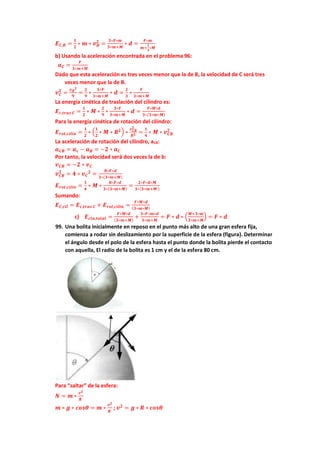 𝑬𝑪,𝑩 =
𝟏
𝟐
∗ 𝒎 ∗ 𝒗𝑩
𝟐
=
𝟑∗𝑭∗𝒎
𝟑∗𝒎+𝑴
∗ 𝒅 =
𝑭∗𝒎
𝒎+
𝟏
𝟑
∗𝑴
b) Usando la aceleración encontrada en el problema 96:
𝒂𝑪 =
𝑭
𝟑∗𝒎+𝑴
Dado que esta aceleración es tres veces menor que la de B, la velocidad de C será tres
veces menor que la de B.
𝒗𝑪
𝟐
=
𝒗𝑩
𝟐
𝟗
=
𝟐
𝟗
∗
𝟑∗𝑭
𝟑∗𝒎+𝑴
∗ 𝒅 =
𝟐
𝟑
∗
𝑭
𝟑∗𝒎+𝑴
La energía cinética de traslación del cilindro es:
𝑬𝒄,𝒕𝒓𝒂𝒔 𝑪 =
𝟏
𝟐
∗ 𝑴 ∗
𝟐
𝟗
∗
𝟑∗𝑭
𝟑∗𝒎+𝑴
∗ 𝒅 =
𝑭∗𝑴∗𝒅
𝟑∗(𝟑∗𝒎∗𝑴)
Para la energía cinética de rotación del cilindro:
𝑬𝒓𝒐𝒕,𝒄𝒊𝒍𝒊𝒏 =
𝟏
𝟐
∗ (
𝟏
𝟐
∗ 𝑴 ∗ 𝑹𝟐) ∗
𝒗𝑪𝑩
𝟐
𝑹𝟐 =
𝟏
𝟒
∗ 𝑴 ∗ 𝒗𝑪𝑩
𝟐
La aceleración de rotación del cilindro, aCB:
𝒂𝑪𝑩 = 𝒂𝒄 − 𝒂𝑩 = −𝟐 ∗ 𝒂𝑪
Por tanto, la velocidad será dos veces la de b:
𝒗𝑪𝑩 = −𝟐 ∗ 𝒗𝑪
𝒗𝑪𝑩
𝟐
= 𝟒 ∗ 𝒗𝑪
𝟐
=
𝟖∗𝑭∗𝒅
𝟑∗(𝟑∗𝒎+𝑴)
𝑬𝒓𝒐𝒕,𝒄𝒊𝒍𝒊𝒏 =
𝟏
𝟒
∗ 𝑴 ∗
𝟖∗𝑭∗𝒅
𝟑∗(𝟑∗𝒎+𝑴)
=
𝟐∗𝑭∗𝒅∗𝑴
𝟑∗(𝟑∗𝒎+𝑴 )
Sumando:
𝑬𝑪,𝒄𝒊𝒍 = 𝑬𝒄,𝒕𝒓𝒂𝒔 𝑪 + 𝑬𝒓𝒐𝒕,𝒄𝒊𝒍𝒊𝒏 =
𝑭∗𝑴∗𝒅
(𝟑∗𝒎∗𝑴)
c) 𝑬𝒄𝒊𝒏,𝒕𝒐𝒕𝒂𝒍 =
𝑭∗𝑴∗𝒅
(𝟑∗𝒎+𝑴)
+
𝟑∗𝑭∗𝒎∗𝒅
𝟑∗𝒎+𝑴
= 𝑭 ∗ 𝒅 ∗ (
𝑴+𝟑∗𝒎
𝟑∗𝒎+𝑴
) = 𝑭 ∗ 𝒅
99. Una bolita inicialmente en reposo en el punto más alto de una gran esfera fija,
comienza a rodar sin deslizamiento por la superficie de la esfera (figura). Determinar
el ángulo desde el polo de la esfera hasta el punto donde la bolita pierde el contacto
con aquella, El radio de la bolita es 1 cm y el de la esfera 80 cm.
Para “saltar” de la esfera:
𝑵 = 𝒎 ∗
𝒗𝟐
𝑹
𝒎 ∗ 𝒈 ∗ 𝒄𝒐𝒔𝜽 = 𝒎 ∗
𝒗𝟐
𝑹
; 𝒗𝟐
= 𝒈 ∗ 𝑹 ∗ 𝒄𝒐𝒔𝜽
 