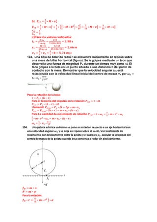 b) 𝑬𝒄𝒇 =
𝟏
𝟐
∗ 𝑴 ∗ 𝒗𝒐
𝟐
𝑬𝒄𝒇 =
𝟏
𝟐
∗ 𝑴 ∗ 𝒗𝟏
𝟐
+
𝟏
𝟐
∗ (
𝟐
𝟓
∗ 𝑴 ∗ 𝑹𝟐) ∗
𝒗𝟏
𝟐
𝑹𝟐 =
𝟕
𝟏𝟎
∗ 𝑴 ∗ 𝒗𝟏
𝟐
=
𝟓
𝟏𝟒
∗ 𝑴 ∗ 𝒗𝒐
𝟐
𝑬𝒄𝒇
𝑬𝒄𝒇
=
𝟓
𝟕
c)Para los valores indicados:
𝒕𝟏 =
𝟐∗𝒗𝒐
𝟕∗𝝁𝒄∗𝒈
=
𝟐∗𝟖
𝟕∗𝟎,𝟎𝟔∗𝟗,𝟖𝟏
= 𝟑, 𝟖𝟖 𝒔
𝒔𝟏 =
𝟏𝟐∗𝒗𝒐
𝟐
𝟒𝟗∗𝝁𝒄∗𝒈
=
𝟏𝟐∗𝟔𝟒
𝟒𝟗∗𝟎,𝟎𝟔∗𝟗,𝟖𝟏
= 𝟐,𝟔𝟔 𝒎
𝒗𝟏 =
𝟓
𝟕
∗ 𝒗𝒐 =
𝟓
𝟕
∗ 𝟖 = 𝟓,𝟕𝟏 𝒎/𝒔
103. Una bola de billar de radio r se encuentra inicialmente en reposo sobre
una mesa de billar horizontal (figura). Se le golpea mediante un taco que
desarrolla una fuerza de magnitud Po durante un tiempo muy corto ∆t. El
taco golpea a la bola en un punto situado a una distancia h del punto de
contacto con la mesa. Demostrar que la velocidad angular ωo está
relacionada con la velocidad lineal inicial del centro de masas vo por 𝝎𝒐 =
𝟓 ∗ 𝒗𝒐 ∗
𝒉−𝒓
𝟐∗𝒓𝟐.
Para la rotación de la bola:
𝝉 = 𝑷𝒐 ∗ (𝒉 − 𝒓)
Para el teorema del impulso en la rotación 𝑷𝒓𝒐𝒕 = 𝝉 ∗ ∆𝒕
𝑷𝒓𝒐𝒕 = 𝑷𝒐 ∗ (𝒉 − 𝒓) ∗ ∆𝒕
Llamando 𝑷𝒕𝒓𝒂𝒔 = 𝑷𝒐 ∗ ∆𝒕 = ∆𝒑 = 𝒎 ∗ 𝒗𝒐
𝑷𝒓𝒐𝒕 = 𝑷𝒕𝒓𝒂𝒔 ∗ (𝒉 − 𝒓) = 𝒎 ∗ 𝒗𝒐 ∗ (𝒉 − 𝒓)
Para La cantidad de movimiento de rotación 𝑷𝒓𝒐𝒕 = 𝑰 ∗ 𝝎𝒐 =
𝟐
𝟓
∗ 𝒎 ∗ 𝒓𝟐
∗ 𝝎𝒐
𝟐
𝟓
∗ 𝒎 ∗ 𝒓𝟐
∗ 𝝎𝒐 = 𝒎 ∗ 𝒗𝒐 ∗ (𝒉 − 𝒓)
𝝎𝒐 =
𝟓
𝟐
∗ 𝒗𝒐 ∗
𝒉−𝒓
𝒓𝟐
104. Una pelota esférica uniforme se pone en rotación respecto a un eje horizontal con
una velocidad angular 𝝎𝒐 y se deja en reposo sobre el suelo. Si el coeficiente de
rozamiento por deslizamiento entre la pelota y el suelo es 𝝁𝒄, calcular la velocidad del
centro de masas de la pelota cuando ésta comienza a rodar sin deslizamiento.
𝒇𝑹 = 𝒎 ∗ 𝒂
𝑵 = 𝒎 ∗ 𝒈
Para la rotación:
𝒇𝑹 ∗ 𝒓 = (
𝟐
𝟓
∗ 𝒎 ∗ 𝒓𝟐) ∗ 𝜶
 