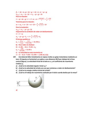 𝒇𝒓 = 𝒎 ∗ 𝒂 ; 𝝁 ∗ 𝒎 ∗ 𝒈 = 𝒎 ∗ 𝒂 ; 𝒂 = 𝝁 ∗ 𝒈
𝒗𝒄𝒎 = 𝒗𝒐 − 𝒂 ∗ ∆𝒕 = 𝒗𝒐 − 𝝁 ∗ 𝒈 ∗ ∆𝒕
Para la rotación:
𝝉 = 𝝁 ∗ 𝒎 ∗ 𝒈 ∗ 𝒓 = 𝑰 ∗ 𝜶 ; 𝜶 =
𝝁∗𝒎∗𝒈∗𝒓
𝑰
=
𝟓
𝟐
∗
𝝁∗𝒈
𝒓
Tenemos para la rotación:
𝝎 = 𝝎𝒐 + 𝜶 ∗ ∆𝒕 = 𝜶 ∗ ∆𝒕 =
𝟓
𝟐
∗ (
𝝁∗𝒈
𝒓
) ∗ ∆𝒕
Para la traslación:
𝒗𝒄𝒎 = 𝒗𝒐 − 𝝁 ∗ 𝒈 ∗ ∆𝒕
Imponemos la condición de rodar sin deslizamiento:
𝒗 = 𝒓 ∗ 𝝎
𝒗𝒐 − 𝝁 ∗ 𝒈 ∗ 𝒕𝟏 = 𝒓 ∗
𝟓
𝟐
∗ (
𝝁∗𝒈
𝒓
) ∗ 𝒕𝟏
El tiempo pedido es:
𝒕𝟏 =
𝟐∗𝒗𝒐
𝟕∗𝝁∗𝒈
=
𝟐∗𝟒
𝟕∗𝟎,𝟔∗𝟗,𝟖𝟏
= 𝟎,𝟏𝟗𝟒 𝒔
b) Para rodar sin deslizar:
𝟎 = 𝟐, 𝟖𝟔 − 𝟎,𝟔 ∗ 𝟗, 𝟖𝟏 ∗ 𝒕𝟐
𝒕𝟐 =
𝟐,𝟖𝟔
𝟎,𝟔∗𝟗,𝟖𝟏
= 𝟎,𝟒𝟗 𝒔
c) La velocidad en este momento es:
𝒗 = 𝟒 − 𝟎, 𝟔 ∗ 𝟗,𝟖𝟏 ∗ 𝟎, 𝟏𝟗𝟒 = 𝟐,𝟖𝟔 𝒎/𝒔 (c)
107. Una bola de billar inicialmente en reposo recibe un golpe instantáneo mediante un
taco. El impulso es horizontal y se aplica a una distancia 2R/3 por debajo de la línea
central (figura). La velocidad inicial de la bola es vo y el coeficiente de rozamiento
cinético µc.
a) ¿Cuál es la velocidad angular inicial ωo?
b) ¿Cuál es la velocidad de la bola una vez que comienza a rodar sin deslizamiento?
c) ¿Cuál es la energía cinética inicial de la bola?
d) ¿Cuál es el trabajo de rozamiento realizado por la bola cuando desliza por la mesa?
a)
 