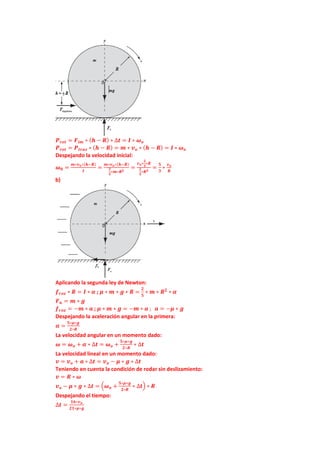 𝑷𝒓𝒐𝒕 = 𝑭𝒊𝒎 ∗ (𝒉 − 𝑹) ∗ ∆𝒕 = 𝑰 ∗ 𝝎𝒐
𝑷𝒓𝒐𝒕 = 𝑷𝒕𝒓𝒂𝒔 ∗ (𝒉 − 𝑹) = 𝒎 ∗ 𝒗𝒐 ∗ (𝒉 − 𝑹) = 𝑰 ∗ 𝝎𝒐
Despejando la velocidad inicial:
𝝎𝟎 =
𝒎∗𝒗𝒐∗(𝒉−𝑹)
𝑰
=
𝒎∗𝒗𝒐∗(𝒉−𝑹)
𝟐
𝟓
∗𝒎∗𝑹𝟐
=
𝒗𝒐∗
𝟐
𝟑
∗𝑹
𝟐
𝟓
∗𝑹𝟐
=
𝟓
𝟑
∗
𝒗𝒐
𝑹
b)
Aplicando la segunda ley de Newton:
𝒇𝒓𝒐𝒛 ∗ 𝑹 = 𝑰 ∗ 𝜶 ; 𝝁 ∗ 𝒎 ∗ 𝒈 ∗ 𝑹 =
𝟐
𝟓
∗ 𝒎 ∗ 𝑹𝟐
∗ 𝜶
𝑭𝒏 = 𝒎 ∗ 𝒈
𝒇𝒓𝒐𝒛 = −𝒎 ∗ 𝒂 ; 𝝁 ∗ 𝒎 ∗ 𝒈 = −𝒎 ∗ 𝒂 ; 𝒂 = −𝝁 ∗ 𝒈
Despejando la aceleración angular en la primera:
𝜶 =
𝟓∗𝝁∗𝒈
𝟐∗𝑹
La velocidad angular en un momento dado:
𝝎 = 𝝎𝒐 + 𝜶 ∗ ∆𝒕 = 𝝎𝒐 +
𝟓∗𝝁∗𝒈
𝟐∗𝑹
∗ ∆𝒕
La velocidad lineal en un momento dado:
𝒗 = 𝒗𝒐 + 𝒂 ∗ ∆𝒕 = 𝒗𝒐 − 𝝁 ∗ 𝒈 ∗ ∆𝒕
Teniendo en cuenta la condición de rodar sin deslizamiento:
𝒗 = 𝑹 ∗ 𝝎
𝒗𝒐 − 𝝁 ∗ 𝒈 ∗ ∆𝒕 = (𝝎𝒐 +
𝟓∗𝝁∗𝒈
𝟐∗𝑹
∗ ∆𝒕) ∗ 𝑹
Despejando el tiempo:
∆𝒕 =
𝟏𝟔∗𝒗𝒐
𝟐𝟏∗𝝁∗𝒈
 