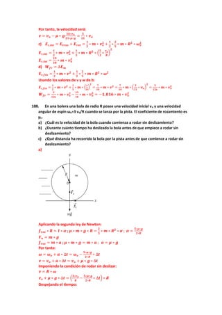 Por tanto, la velocidad será:
𝒗 = 𝒗𝒐 − 𝝁 ∗ 𝒈
𝟏𝟔∗𝒗𝒐
𝟐𝟏∗𝝁∗𝒈
=
𝟓
𝟐𝟏
∗ 𝒗𝒐
c) 𝑬𝒄,𝒊𝒏𝒊 = 𝑬𝒕𝒓𝒂𝒔 + 𝑬𝒓𝒐𝒕 =
𝟏
𝟐
∗ 𝒎 ∗ 𝒗𝒐
𝟐
+
𝟏
𝟐
∗
𝟐
𝟓
∗ 𝒎 ∗ 𝑹𝟐
∗ 𝝎𝒐
𝟐
𝑬𝒄,𝒊𝒏𝒊 =
𝟏
𝟐
∗ 𝒎 ∗ 𝒗𝒐
𝟐
+
𝟏
𝟓
∗ 𝒎 ∗ 𝑹𝟐
∗ (
𝟓
𝟑
∗
𝒗𝒐
𝑹
)
𝟐
𝑬𝒄,𝒊𝒏𝒊 =
𝟏𝟗
𝟏𝟖
∗ 𝒎 ∗ 𝒗𝒐
𝟐
d) 𝑾𝒇𝒓 = ∆𝑬𝒎
𝑬𝒄,𝒇𝒊𝒏 =
𝟏
𝟐
∗ 𝒎 ∗ 𝒗𝟐
+
𝟏
𝟐
∗
𝟐
𝟓
∗ 𝒎 ∗ 𝑹𝟐
∗ 𝝎𝟐
Usando los valores de v y w de b:
𝑬𝒄,𝒇𝒊𝒏 =
𝟏
𝟐
∗ 𝒎 ∗ 𝒗𝟐
+
𝟏
𝟓
∗ 𝒎 ∗ (
𝒗
𝑹
)
𝟐
=
𝟕
𝟏𝟎
∗ 𝒎 ∗ 𝒗𝟐
=
𝟕
𝟏𝟎
∗ 𝒎 ∗ (
𝟓
𝟐𝟏
∗ 𝒗𝒐)
𝟐
=
𝟓
𝟏𝟐𝟔
∗ 𝒎 ∗ 𝒗𝒐
𝟐
𝑾𝒇𝒓 =
𝟓
𝟏𝟐𝟔
∗ 𝒎 ∗ 𝒗𝒐
𝟐
−
𝟏𝟗
𝟏𝟖
∗ 𝒎 ∗ 𝒗𝒐
𝟐
= −𝟏,𝟎𝟏𝟔 ∗ 𝒎 ∗ 𝒗𝒐
𝟐
108. En una bolera una bola de radio R posee una velocidad inicial vo y una velocidad
angular de espín ωo=3 vo/R cuando se lanza por la pista. El coeficiente de rozamiento es
µc.
a) ¿Cuál es la velocidad de la bola cuando comienza a rodar sin deslizamiento?
b) ¿Durante cuánto tiempo ha deslizado la bola antes de que empiece a rodar sin
deslizamiento?
c) ¿Qué distancia ha recorrido la bola por la pista antes de que comience a rodar sin
deslizamiento?
a)
Aplicando la segunda ley de Newton:
𝒇𝒓𝒐𝒛 ∗ 𝑹 = 𝑰 ∗ 𝜶 ; 𝝁 ∗ 𝒎 ∗ 𝒈 ∗ 𝑹 =
𝟐
𝟓
∗ 𝒎 ∗ 𝑹𝟐
∗ 𝜶 ; 𝜶 =
𝟓∗𝝁∗𝒈
𝟐∗𝑹
𝑭𝒏 = 𝒎 ∗ 𝒈
𝒇𝒓𝒐𝒛 = 𝒎 ∗ 𝒂 ; 𝝁 ∗ 𝒎 ∗ 𝒈 = 𝒎 ∗ 𝒂 ; 𝒂 = 𝝁 ∗ 𝒈
Por tanto:
𝝎 = 𝝎𝒐 + 𝜶 ∗ ∆𝒕 = 𝝎𝒐 −
𝟓∗𝝁∗𝒈
𝟐∗𝑹
∗ ∆𝒕
𝒗 = 𝒗𝒐 + 𝒂 ∗ ∆𝒕 = 𝒗𝒐 + 𝝁 ∗ 𝒈 ∗ ∆𝒕
Imponiendo la condición de rodar sin deslizar:
𝒗 = 𝑹 ∗ 𝝎
𝒗𝒐 + 𝝁 ∗ 𝒈 ∗ ∆𝒕 = (
𝟑∗𝒗𝒐
𝑹
−
𝟓∗𝝁∗𝒈
𝟐∗𝑹
∗ ∆𝒕) ∗ 𝑹
Despejando el tiempo:
 