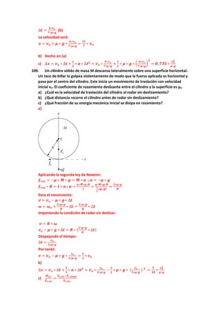 ∆𝒕 =
𝟒∗𝒗𝒐
𝟕∗𝝁∗𝒈
(b)
La velocidad será:
𝒗 = 𝒗𝒐 + 𝝁 ∗ 𝒈 ∗
𝟒∗𝒗𝒐
𝟕∗𝝁∗𝒈
=
𝟏𝟏
𝟕
∗ 𝒗𝒐
b) Hecho en (a)
c) ∆𝒙 = 𝒗𝒐 ∗ ∆𝒕 +
𝟏
𝟐
∗ 𝒂 ∗ ∆𝒕𝟐
= 𝒗𝒐 ∗
𝟒∗𝒗𝒐
𝟕∗𝝁∗𝒈
+
𝟏
𝟐
∗ 𝝁 ∗ 𝒈 ∗ (
𝟒∗𝒗𝒐
𝟕∗𝝁∗𝒈
)
𝟐
= 𝟎, 𝟕𝟑𝟓 ∗
𝒗𝒐
𝟐
𝝁∗𝒈
109. Un cilindro sólido de masa M descansa lateralmente sobre una superficie horizontal.
Un taco de billar lo golpea violentamente de modo que la fuerza aplicada es horizontal y
pasa por el centro del cilindro. Este inicia un movimiento de traslación con velocidad
inicial vo. El coeficiente de rozamiento deslizante entre el cilindro y la superficie es µc.
a) ¿Cuál es la velocidad de traslación del cilindro al rodar sin deslizamiento?
b) ¿Qué distancia recorre el cilindro antes de rodar sin deslizamiento?
c) ¿Qué fracción de su energía mecánica inicial se disipa en rozamiento?
a)
Aplicando la segunda ley de Newton:
𝒇𝒓𝒐𝒛 = −𝝁 ∗ 𝑴 ∗ 𝒈 = 𝑴 ∗ 𝒂 ; 𝒂 = −𝝁 ∗ 𝒈
𝒇𝒓𝒐𝒛 ∗ 𝑹 = 𝑰 ∗ 𝜶 ; 𝜶 =
𝝁∗𝑴∗𝒈∗𝑹
𝑰
=
𝝁∗𝑴∗𝒈∗𝑹
𝟏
𝟐
∗𝑴∗𝑹𝟐
=
𝟐∗𝝁∗𝒈
𝑹
Para el movimiento:
𝒗 = 𝒗𝒐 − 𝝁 ∗ 𝒈 ∗ ∆𝒕
𝝎 = 𝝎𝒐 +
𝟐∗𝝁∗𝒈
𝑹
∗ ∆𝒕 =
𝟐∗𝝁∗𝒈
𝑹
∗ ∆𝒕
Imponiendo la condición de radar sin deslizar:
𝒗 = 𝑹 ∗ 𝝎
𝒗𝒐 − 𝝁 ∗ 𝒈 ∗ ∆𝒕 = 𝑹 ∗ (
𝟐∗𝝁∗𝒈
𝑹
∗ ∆𝒕)
Despejando el tiempo:
∆𝒕 =
𝒗𝒐
𝟑∗𝝁∗𝒈
Por tanto:
𝒗 = 𝒗𝒐 − 𝝁 ∗ 𝒈 ∗
𝒗𝒐
𝟑∗𝝁∗𝒈
=
𝟐
𝟑
∗ 𝒗𝒐
b)
∆𝒙 = 𝒗𝒐 ∗ ∆𝒕 +
𝟏
𝟐
∗ 𝒂 ∗ ∆𝒕𝟐
= 𝒗𝒐 ∗
𝒗𝒐
𝟑∗𝝁∗𝒈
−
𝟏
𝟐
∗ 𝝁 ∗ 𝒈 ∗ (
𝒗𝒐
𝟑∗𝝁∗𝒈
) 𝟐
=
𝟓
𝟏𝟖
∗
𝒗𝒐
𝟐
𝝁∗𝒈
c)
𝑾𝒇𝒓
𝑬𝒄,𝒊𝒏𝒊
=
𝑬𝒄,𝒊𝒏𝒊−𝑬𝒄,𝒇𝒊𝒏𝒂𝒍
𝑬𝒄,𝒊𝒏𝒊
 