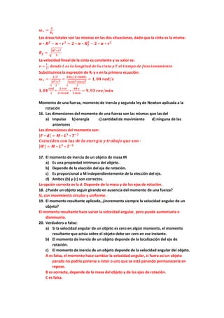 𝝎= =
𝒗
𝑹𝒇
Las áreas totales son las mismas en las dos situaciones, dado que la cinta es la misma:
𝝅 ∗ 𝑹𝟐
− 𝝅 ∗ 𝒓𝟐
= 𝟐 ∗ 𝝅 ∗ 𝑹𝒇
𝟐
− 𝟐 ∗ 𝝅 ∗ 𝒓𝟐
𝑹𝒇 = √𝑹𝟐+𝒓𝟐
𝟐
La velocidad lineal de la cinta es constante y su valor es:
𝒗 =
𝑳
𝑻
; 𝒅𝒐𝒏𝒅𝒆 𝑳 𝒆𝒔 𝒍𝒂 𝒍𝒐𝒏𝒈𝒊𝒕𝒖𝒅 𝒅𝒆 𝒍𝒂 𝒄𝒊𝒏𝒕𝒂 𝒚 𝑻 𝒆𝒍 𝒕𝒊𝒆𝒎𝒑𝒐 𝒅𝒆 𝒇𝒖𝒏𝒄𝒊𝒐𝒏𝒂𝒎𝒊𝒆𝒏𝒕𝒐.
Substituimos la expresión de Rf y v en la primera ecuación:
𝝎= =
𝑳/𝑻
√𝑹𝟐+𝒓𝟐
𝟐
=
𝟐𝟒𝟔/(𝟐∗𝟑𝟔𝟎𝟎)
√𝟎,𝟎𝟒𝟓𝟐+𝟎,𝟎𝟏𝟐𝟐
𝟐
= 𝟏, 𝟎𝟒 𝒓𝒂𝒅/𝒔
𝟏,𝟎𝟒
𝒓𝒂𝒅
𝒔
∗
𝟏 𝒓𝒆𝒗
𝟐∗𝝅𝒓𝒂𝒅
∗
𝟔𝟎 𝒔
𝟏 𝒎𝒊𝒏
= 𝟗, 𝟗𝟑 𝒓𝒆𝒗/𝒎𝒊𝒏
Momento de una fuerza, momento de inercia y segunda ley de Newton aplicada a la
rotación
16. Las dimensiones del momento de una fuerza son las mismas que las del
a) Impulso b) energía c) cantidad de movimiento d) ninguna de las
anteriores
Las dimensiones del momento son:
[𝑭 ∗ 𝒅] = 𝑴 ∗ 𝑳𝟑
∗ 𝑻−𝟐
𝑪𝒐𝒊𝒏𝒄𝒊𝒅𝒆𝒏 𝒄𝒐𝒏 𝒍𝒂𝒔 𝒅𝒆 𝒍𝒂 𝒆𝒏𝒆𝒓𝒈í𝒂 𝒚 𝒕𝒓𝒂𝒃𝒂𝒋𝒐 𝒒𝒖𝒆 𝒔𝒐𝒏 ∶
[𝑾] = 𝑴 ∗ 𝑳𝟑
∗ 𝑻−𝟐
17. El momento de inercia de un objeto de masa M
a) Es una propiedad intrínseca del objeto.
b) Depende de la elección del eje de rotación.
c) Es proporcional a M independientemente de la elección del eje.
d) Ambos (b) y (c) son correctos.
La opción correcta es la d. Depende de la masa y de los ejes de rotación.
18. ¿Puede un objeto seguir girando en ausencia del momento de una fuerza?
Si, con movimiento circular y uniforme.
19. El momento resultante aplicado, ¿incrementa siempre la velocidad angular de un
objeto?
El momento resultante hace variar la velocidad angular, pero puede aumentarla o
disminuirla.
20. Verdadero o falso:
a) Si la velocidad angular de un objeto es cero en algún momento, el momento
resultante que actúa sobre el objeto debe ser cero en ese instante.
b) El momento de inercia de un objeto depende de la localización del eje de
rotación.
c) El momento de inercia de un objeto depende de la velocidad angular del objeto.
A es falsa, el momento hace cambiar la velocidad angular, si fuera así un objeto
parado no podría ponerse a rotar o uno que se está parando permanecería en
reposo.
B es correcta, depende de la masa del objeto y de los ejes de rotación.
C es falsa.
 