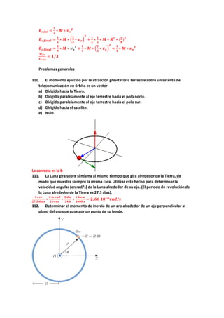 𝑬𝒄,𝒊𝒏𝒊 =
𝟏
𝟐
∗ 𝑴 ∗ 𝒗𝒐
𝟐
𝑬𝒄,𝒇𝒊𝒏𝒂𝒍 =
𝟏
𝟐
∗ 𝑴 ∗ (
𝟐
𝟑
∗ 𝒗𝒐)
𝟐
+
𝟏
𝟐
∗
𝟏
𝟐
∗ 𝑴 ∗ 𝑹𝟐
∗ (
𝒗
𝑹
)𝟐
𝑬𝒄,𝒇𝒊𝒏𝒂𝒍 =
𝟐
𝟗
∗ 𝑴 ∗ 𝒗𝒐
𝟐
+
𝟏
𝟒
∗ 𝑴 ∗ (
𝟐
𝟑
∗ 𝒗𝒐)
𝟐
=
𝟏
𝟑
∗ 𝑴 ∗ 𝒗𝒐
𝟐
𝑾𝒇𝒓
𝑬𝒄,𝒊𝒏𝒊
= 𝟏/𝟑
Problemas generales
110. El momento ejercido por la atracción gravitatoria terrestre sobre un satélite de
telecomunicación en órbita es un vector
a) Dirigido hacia la Tierra.
b) Dirigido paralelamente al eje terrestre hacia el polo norte.
c) Dirigido paralelamente al eje terrestre hacia el polo sur.
d) Dirigido hacia el satélite.
e) Nulo.
La correcta es la b
111. La Luna gira sobre sí misma al mismo tiempo que gira alrededor de la Tierra, de
modo que muestra siempre la misma cara. Utilizar este hecho para determinar la
velocidad angular (en rad/s) de la Luna alrededor de su eje. (El periodo de revolución de
la Luna alrededor de la Tierra es 27,3 días).
𝟏 𝒓𝒆𝒗
𝟐𝟕,𝟑 𝒅𝒊𝒂𝒔
∗
𝟐∗𝝅 𝒓𝒂𝒅
𝟏 𝒓𝒆𝒗𝒗
∗
𝟏 𝒅𝒊𝒂
𝟐𝟒 𝒉
∗
𝟏 𝒉𝒐𝒓𝒂
𝟑𝟔𝟎𝟎 𝒔
= 𝟐,𝟔𝟔 𝟏𝟎−𝟔
𝒓𝒂𝒅/𝒔
112. Determinar el momento de inercia de un aro alrededor de un eje perpendicular al
plano del aro que pase por un punto de su borde.
 