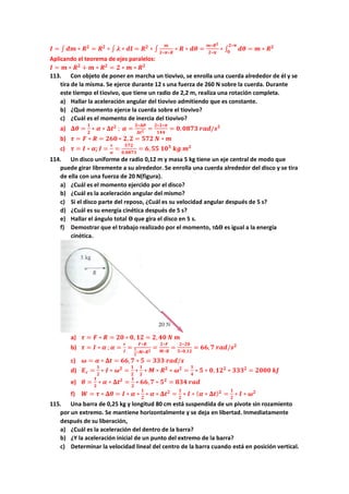 𝑰 = ∫ 𝒅𝒎 ∗ 𝑹𝟐
= 𝑹𝟐
∗ ∫ 𝝀 ∗ 𝒅𝒍 = 𝑹𝟐
∗ ∫
𝒎
𝟐∗𝝅∗𝑹
∗ 𝑹 ∗ 𝒅𝜽 =
𝒎∗𝑹𝟐
𝟐∗𝝅
∗ ∫ 𝒅𝜽
𝟐∗𝝅
𝟎
= 𝒎 ∗ 𝑹𝟐
Aplicando el teorema de ejes paralelos:
𝑰 = 𝒎 ∗ 𝑹𝟐
+ 𝒎 ∗ 𝑹𝟐
= 𝟐 ∗ 𝒎 ∗ 𝑹𝟐
113. Con objeto de poner en marcha un tiovivo, se enrolla una cuerda alrededor de él y se
tira de la misma. Se ejerce durante 12 s una fuerza de 260 N sobre la cuerda. Durante
este tiempo el tiovivo, que tiene un radio de 2,2 m, realiza una rotación completa.
a) Hallar la aceleración angular del tiovivo admitiendo que es constante.
b) ¿Qué momento ejerce la cuerda sobre el tiovivo?
c) ¿Cuál es el momento de inercia del tiovivo?
a) 𝚫𝜽 =
𝟏
𝟐
∗ 𝜶 ∗ 𝚫𝒕𝟐
; 𝜶 =
𝟐∗𝚫𝜽
𝚫𝒕𝟐 =
𝟐∗𝟐∗𝝅
𝟏𝟒𝟒
= 𝟎,𝟎𝟖𝟕𝟑 𝒓𝒂𝒅/𝒔𝟐
b) 𝝉 = 𝑭 ∗ 𝑹 = 𝟐𝟔𝟎 ∗ 𝟐,𝟐 = 𝟓𝟕𝟐 𝑵 ∗ 𝒎
c) 𝝉 = 𝑰 ∗ 𝜶; 𝑰 =
𝝉
𝜶
=
𝟓𝟕𝟐
𝟎,𝟎𝟖𝟕𝟑
= 𝟔,𝟓𝟓 𝟏𝟎𝟑
𝒌𝒈 𝒎𝟐
114. Un disco uniforme de radio 0,12 m y masa 5 kg tiene un eje central de modo que
puede girar libremente a su alrededor. Se enrolla una cuerda alrededor del disco y se tira
de ella con una fuerza de 20 N(figura).
a) ¿Cuál es el momento ejercido por el disco?
b) ¿Cuál es la aceleración angular del mismo?
c) Si el disco parte del reposo, ¿Cuál es su velocidad angular después de 5 s?
d) ¿Cuál es su energía cinética después de 5 s?
e) Hallar el ángulo total ϴ que gira el disco en 5 s.
f) Demostrar que el trabajo realizado por el momento, т∆ϴ es igual a la energía
cinética.
a) 𝝉 = 𝑭 ∗ 𝑹 = 𝟐𝟎 ∗ 𝟎, 𝟏𝟐 = 𝟐, 𝟒𝟎 𝑵 𝒎
b) 𝝉 = 𝑰 ∗ 𝜶 ;𝜶 =
𝝉
𝑰
=
𝑭∗𝑹
𝟏
𝟐
∗𝑴∗𝑹𝟐
=
𝟐∗𝑭
𝑴∗𝑹
=
𝟐∗𝟐𝟎
𝟓∗𝟎,𝟏𝟐
= 𝟔𝟔,𝟕 𝒓𝒂𝒅/𝒔𝟐
c) 𝝎 = 𝜶 ∗ 𝚫𝒕 = 𝟔𝟔,𝟕 ∗ 𝟓 = 𝟑𝟑𝟑 𝒓𝒂𝒅/𝒔
d) 𝑬𝒄 =
𝟏
𝟐
∗ 𝑰 ∗ 𝝎𝟐
=
𝟏
𝟐
∗
𝟏
𝟐
∗ 𝑴 ∗ 𝑹𝟐
∗ 𝝎𝟐
=
𝟏
𝟒
∗ 𝟓 ∗ 𝟎, 𝟏𝟐𝟐
∗ 𝟑𝟑𝟑𝟐
= 𝟐𝟎𝟎𝟎 𝒌𝑱
e) 𝜽 =
𝟏
𝟐
∗ 𝜶 ∗ 𝚫𝒕𝟐
=
𝟏
𝟐
∗ 𝟔𝟔,𝟕 ∗ 𝟓𝟐
= 𝟖𝟑𝟒 𝒓𝒂𝒅
f) 𝑾 = 𝝉 ∗ 𝚫𝜽 = 𝑰 ∗ 𝜶 ∗
𝟏
𝟐
∗ 𝜶 ∗ 𝚫𝒕𝟐
=
𝟏
𝟐
∗ 𝑰 ∗ (𝜶 ∗ 𝚫𝒕)𝟐
=
𝟏
𝟐
∗ 𝑰 ∗ 𝝎𝟐
115. Una barra de 0,25 kg y longitud 80 cm está suspendida de un pivote sin rozamiento
por un extremo. Se mantiene horizontalmente y se deja en libertad. Inmediatamente
después de su liberación,
a) ¿Cuál es la aceleración del dentro de la barra?
b) ¿Y la aceleración inicial de un punto del extremo de la barra?
c) Determinar la velocidad lineal del centro de la barra cuando está en posición vertical.
 