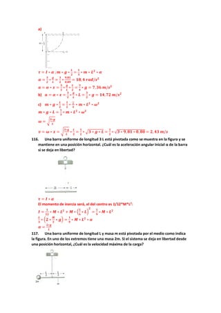 a)
𝝉 = 𝑰 ∗ 𝜶 ;𝒎 ∗ 𝒈 ∗
𝑳
𝟐
=
𝟏
𝟑
∗ 𝒎 ∗ 𝑳𝟐
∗ 𝜶
𝜶 =
𝟑
𝟐
∗
𝒈
𝑳
=
𝟑
𝟐
∗
𝟗,𝟖𝟏
𝟎,𝟖𝟗
= 𝟏𝟖,𝟒 𝒓𝒂𝒅/𝒔𝟐
𝒂 = 𝜶 ∗ 𝒙 =
𝟑
𝟐
∗
𝒈
𝑳
∗
𝑳
𝟐
=
𝟑
𝟒
∗ 𝒈 = 𝟕,𝟑𝟔 𝒎/𝒔𝟐
b) 𝒂 = 𝜶 ∗ 𝒙 =
𝟑
𝟐
∗
𝒈
𝑳
∗ 𝑳 =
𝟑
𝟐
∗ 𝒈 = 𝟏𝟒,𝟕𝟐 𝒎/𝒔𝟐
c) 𝒎 ∗ 𝒈 ∗
𝑳
𝟐
=
𝟏
𝟐
∗ 𝟏
𝟑
∗ 𝒎 ∗ 𝑳𝟐
∗ 𝝎𝟐
𝒎 ∗ 𝒈 ∗ 𝑳 =
𝟏
𝟑
∗ 𝒎 ∗ 𝑳𝟐
∗ 𝝎𝟐
𝝎 = √
𝟑∗𝒈
𝑳
𝒗 = 𝝎 ∗ 𝒙 = √
𝟑∗𝒈
𝑳
∗
𝑳
𝟐
=
𝟏
𝟐
∗ √𝟑 ∗ 𝒈 ∗ 𝑳 =
𝟏
𝟐
∗ √𝟑 ∗ 𝟗,𝟖𝟏 ∗ 𝟎, 𝟖𝟎 = 𝟐, 𝟒𝟑 𝒎/𝒔
116. Una barra uniforme de longitud 3 L está pivotada como se muestra en la figura y se
mantiene en una posición horizontal. ¿Cuál es la aceleración angular inicial α de la barra
si se deja en libertad?
𝝉 = 𝑰 ∗ 𝜶
El momento de inercia será, el del centro es 1/12*M*L2
:
𝑰 =
𝟏
𝟏𝟐
∗ 𝑴 ∗ 𝑳𝟐
+ 𝑴 ∗ (
𝟏
𝟔
∗ 𝑳)
𝟐
=
𝟏
𝟗
∗ 𝑴 ∗ 𝑳𝟐
𝑳
𝟑
∗ (𝟐 ∗
𝑴
𝟑
∗ 𝒈) =
𝟏
𝟗
∗ 𝑴 ∗ 𝑳𝟐
∗ 𝜶
𝜶 =
𝟐∗𝒈
𝑳
117. Una barra uniforme de longitud L y masa m está pivotada por el medio como indica
la figura. En uno de los extremos tiene una masa 2m. Si el sistema se deja en libertad desde
una posición horizontal, ¿Cuál es la velocidad máxima de la carga?
 