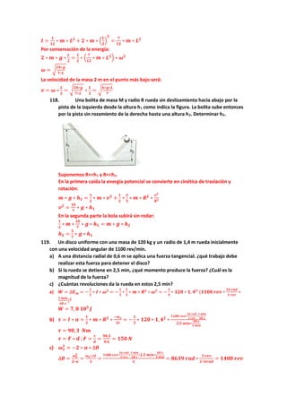 𝑰 =
𝟏
𝟏𝟐
∗ 𝒎 ∗ 𝑳𝟐
+ 𝟐 ∗ 𝒎 ∗ (
𝑳
𝟐
)
𝟐
=
𝟕
𝟏𝟐
∗ 𝒎 ∗ 𝑳𝟐
Por conservación de la energía:
𝟐 ∗ 𝒎 ∗ 𝒈 ∗
𝑳
𝟐
=
𝟏
𝟐
∗ (
𝟕
𝟏𝟐
∗ 𝒎 ∗ 𝑳𝟐) ∗ 𝝎𝟐
𝝎 = √
𝟐𝟒∗𝒈
𝟕∗𝑳
La velocidad de la masa 2 m en el punto más bajo será:
𝒗 = 𝝎 ∗
𝑳
𝟐
= √
𝟐𝟒∗𝒈
𝟕∗𝑳
∗
𝑳
𝟐
= √
𝟔∗𝒈∗𝑳
𝟕
118. Una bolita de masa M y radio R rueda sin deslizamiento hacia abajo por la
pista de la izquierda desde la altura h1 como indica la figura. La bolita sube entonces
por la pista sin rozamiento de la derecha hasta una altura h2. Determinar h2.
Suponemos R<<h1 y R<<h2.
En la primera caída la energía potencial se convierte en cinética de traslación y
rotación:
𝒎 ∗ 𝒈 ∗ 𝒉𝟏 =
𝟏
𝟐
∗ 𝒎 ∗ 𝒗𝟐
+
𝟏
𝟐
∗
𝟐
𝟓
∗ 𝒎 ∗ 𝑹𝟐
∗
𝒗𝟐
𝑹𝟐
𝒗𝟐
=
𝟏𝟎
𝟕
∗ 𝒈 ∗ 𝒉𝟏
En la segunda parte la bola subirá sin rodar:
𝟏
𝟐
∗ 𝒎 ∗
𝟏𝟎
𝟕
∗ 𝒈 ∗ 𝒉𝟏 = 𝒎 ∗ 𝒈 ∗ 𝒉𝟐
𝒉𝟐 =
𝟓
𝟕
∗ 𝒈 ∗ 𝒉𝟏
119. Un disco uniforme con una masa de 120 kg y un radio de 1,4 m rueda inicialmente
con una velocidad angular de 1100 rev/min.
a) A una distancia radial de 0,6 m se aplica una fuerza tangencial. ¿qué trabajo debe
realizar esta fuerza para detener el disco?
b) Si la rueda se detiene en 2,5 min, ¿qué momento produce la fuerza? ¿Cuál es la
magnitud de la fuerza?
c) ¿Cuántas revoluciones da la rueda en estos 2,5 min?
a) 𝑾 = ∆𝑬𝒎 = −
𝟏
𝟐
∗ 𝑰 ∗ 𝝎𝟐
= −
𝟏
𝟐
∗
𝟏
𝟐
∗ 𝒎 ∗ 𝑹𝟐
∗ 𝝎𝟐
= −
𝟏
𝟒
∗ 𝟏𝟐𝟎 ∗ 𝟏, 𝟒𝟐∗
(𝟏𝟏𝟎𝟎 𝒓𝒆𝒗 ∗
𝟐𝝅 𝒓𝒂𝒅
𝟏 𝒓𝒆𝒗
∗
𝟏 𝒎𝒊𝒏
𝟔𝟎 𝒔
)𝟐
𝑾 = 𝟕, 𝟖 𝟏𝟎𝟓
𝑱
b) 𝝉 = 𝑰 ∗ 𝜶 =
𝟏
𝟐
∗ 𝒎 ∗ 𝑹𝟐
∗
−𝒘𝒐
∆𝒕
= −
𝟏
𝟐
∗ 𝟏𝟐𝟎 ∗ 𝟏, 𝟒𝟐
∗
𝟏𝟏𝟎𝟎 𝒓𝒆𝒗∗
𝟐𝝅 𝒓𝒂𝒅
𝟏 𝒓𝒆𝒗
∗
𝟏 𝒎𝒊𝒏
𝟔𝟎 𝒔
𝟐,𝟓 𝒎𝒊𝒏∗
𝟔𝟎 𝒔
𝟏 𝒎𝒊𝒏
𝝉 = 𝟗𝟎,𝟑 𝑵𝒎
𝝉 = 𝑭 ∗ 𝒅 ; 𝑭 =
𝝉
𝒅
=
𝟗𝟎,𝟑
𝟎,𝟔
= 𝟏𝟓𝟎 𝑵
c) 𝝎𝒐
𝟐
= −𝟐 ∗ 𝜶 ∗ ∆𝜽
∆𝜽 =
𝝎𝒐
𝟐
𝟐∗𝜶
=
𝝎𝒐∗∆𝒕
𝟐
=
𝟏𝟏𝟎𝟎 𝒓𝒆𝒗∗
𝟐𝝅 𝒓𝒂𝒅
𝟏 𝒓𝒆𝒗
∗
𝟏 𝒎𝒊𝒏
𝟔𝟎 𝒔
∗𝟐,𝟓 𝒎𝒊𝒏∗
𝟔𝟎 𝒔
𝟏 𝒎𝒊𝒏
𝟐
= 𝟖𝟔𝟑𝟗 𝒓𝒂𝒅 ∗
𝟏 𝒓𝒆𝒗
𝟐∗𝝅𝒓𝒂𝒅
= 𝟏𝟒𝟎𝟎 𝒓𝒆𝒗
 
