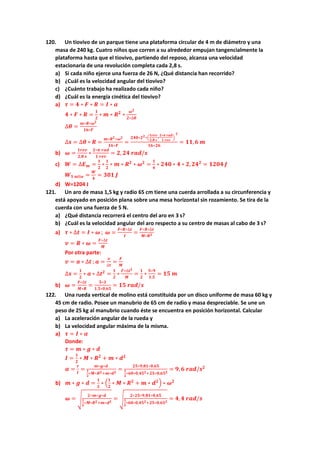 120. Un tiovivo de un parque tiene una plataforma circular de 4 m de diámetro y una
masa de 240 kg. Cuatro niños que corren a su alrededor empujan tangencialmente la
plataforma hasta que el tiovivo, partiendo del reposo, alcanza una velocidad
estacionaria de una revolución completa cada 2,8 s.
a) Si cada niño ejerce una fuerza de 26 N, ¿Qué distancia han recorrido?
b) ¿Cuál es la velocidad angular del tiovivo?
c) ¿Cuánto trabajo ha realizado cada niño?
d) ¿Cuál es la energía cinética del tiovivo?
a) 𝝉 = 𝟒 ∗ 𝑭 ∗ 𝑹 = 𝑰 ∗ 𝜶
𝟒 ∗ 𝑭 ∗ 𝑹 =
𝟏
𝟐
∗ 𝒎 ∗ 𝑹𝟐
∗
𝝎𝟐
𝟐∗∆𝜽
∆𝜽 =
𝒎∗𝑹∗𝝎𝟐
𝟏𝟔∗𝑭
∆𝒔 = ∆𝜽 ∗ 𝑹 =
𝒎∗𝑹𝟐∗𝝎𝟐
𝟏𝟔∗𝑭
=
𝟐𝟒𝟎∗𝟐𝟐∗(
𝟏𝒓𝒆𝒗
𝟐,𝟖 𝒔
∗
𝟐∗𝝅 𝒓𝒂𝒅
𝟏 𝒓𝒆𝒗
)
𝟐
𝟏𝟔∗𝟐𝟔
= 𝟏𝟏,𝟔 𝒎
b) 𝝎 =
𝟏𝒓𝒆𝒗
𝟐,𝟖 𝒔
∗
𝟐∗𝝅 𝒓𝒂𝒅
𝟏 𝒓𝒆𝒗
= 𝟐, 𝟐𝟒 𝒓𝒂𝒅/𝒔
c) 𝑾 = ∆𝑬𝒎 =
𝟏
𝟐
∗
𝟏
𝟐
∗ 𝒎 ∗ 𝑹𝟐
∗ 𝝎𝟐
=
𝟏
𝟒
∗ 𝟐𝟒𝟎 ∗ 𝟒 ∗ 𝟐, 𝟐𝟒𝟐
= 𝟏𝟐𝟎𝟒 𝑱
𝑾𝟏 𝒏𝒊ñ𝒐 =
𝑾
𝟒
= 𝟑𝟎𝟏 𝑱
d) W=1204 J
121. Un aro de masa 1,5 kg y radio 65 cm tiene una cuerda arrollada a su circunferencia y
está apoyado en posición plana sobre una mesa horizontal sin rozamiento. Se tira de la
cuerda con una fuerza de 5 N.
a) ¿Qué distancia recorrerá el centro del aro en 3 s?
b) ¿Cuál es la velocidad angular del aro respecto a su centro de masas al cabo de 3 s?
a) 𝝉 ∗ ∆𝒕 = 𝑰 ∗ 𝝎 ; 𝝎 =
𝑭∗𝑹∗∆𝒕
𝑰
=
𝑭∗𝑹∗∆𝒕
𝑴∗𝑹𝟐
𝒗 = 𝑹 ∗ 𝝎 =
𝑭∗∆𝒕
𝑴
Por otra parte:
𝒗 = 𝒂 ∗ ∆𝒕 ; 𝒂 =
𝒗
∆𝒕
=
𝑭
𝑴
∆𝒔 =
𝟏
𝟐
∗ 𝒂 ∗ ∆𝒕𝟐
=
𝟏
𝟐
∗
𝑭∗∆𝒕𝟐
𝑴
=
𝟏
𝟐
∗
𝟓∗𝟗
𝟏,𝟓
= 𝟏𝟓 𝒎
b) 𝝎 =
𝑭∗∆𝒕
𝑴∗𝑹
=
𝟓∗𝟑
𝟏,𝟓∗𝟎,𝟔𝟓
= 𝟏𝟓 𝒓𝒂𝒅/𝒔
122. Una rueda vertical de molino está constituida por un disco uniforme de masa 60 kg y
45 cm de radio. Posee un manubrio de 65 cm de radio y masa despreciable. Se une un
peso de 25 kg al manubrio cuando éste se encuentra en posición horizontal. Calcular
a) La aceleración angular de la rueda y
b) La velocidad angular máxima de la misma.
a) 𝝉 = 𝑰 ∗ 𝜶
Donde:
𝝉 = 𝒎 ∗ 𝒈 ∗ 𝒅
𝑰 =
𝟏
𝟐
∗ 𝑴 ∗ 𝑹𝟐
+ 𝒎 ∗ 𝒅𝟐
𝜶 =
𝝉
𝑰
=
𝒎∗𝒈∗𝒅
𝟏
𝟐
∗𝑴∗𝑹𝟐+𝒎∗𝒅𝟐
=
𝟐𝟓∗𝟗,𝟖𝟏∗𝟎,𝟔𝟓
𝟏
𝟐
∗𝟔𝟎∗𝟎,𝟒𝟓𝟐+𝟐𝟓∗𝟎,𝟔𝟓𝟐
= 𝟗, 𝟔 𝒓𝒂𝒅/𝒔𝟐
b) 𝒎 ∗ 𝒈 ∗ 𝒅 =
𝟏
𝟐
∗ (
𝟏
𝟐
∗ 𝑴 ∗ 𝑹𝟐
+ 𝒎 ∗ 𝒅𝟐) ∗ 𝝎𝟐
𝝎 = √
𝟐∗𝒎∗𝒈∗𝒅
𝟏
𝟐
∗𝑴∗𝑹𝟐+𝒎∗𝒅𝟐
= √
𝟐∗𝟐𝟓∗𝟗,𝟖𝟏∗𝟎,𝟔𝟓
𝟏
𝟐
∗𝟔𝟎∗𝟎,𝟒𝟓𝟐+𝟐𝟓∗𝟎,𝟔𝟓𝟐
= 𝟒,𝟒 𝒓𝒂𝒅/𝒔
 