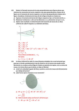 123. Deducir el llamado teorema de los ejes perpendiculares para figuras planas que
relaciona los momentos de inercia respecto a dos ejes perpendiculares al plano de la
figura con el momento de inercia respecto a un tercer eje perpendicular al plano de la
figura. Considerar el elemento de masa dm de la figura situado en el plano xy.
a) Expresar el momento de inercia de la figura respecto al eje z en función de dm y r.
b) Relacionar la distancia r a dm con las distancias x e y y demostrar así que Iz=Ix+Iy.
c) Aplicar este resultado a la determinación del momento de inercia de un disco
uniforme de radio R respecto a un diámetro del disco.
𝒅𝑰𝒚 = 𝒅𝒎 ∗ 𝒙𝟐
𝒅𝑰𝒙 = 𝒅𝒎 ∗ 𝒚𝟐
𝒅𝑰𝒛 = 𝒅𝒎 ∗ 𝒓𝟐
𝒅𝑰𝒚 + 𝒅𝑰𝒙 = 𝒅𝒎 ∗ (𝒙𝟐
+ 𝒚𝟐) = 𝒅𝒎 ∗ 𝒓𝟐
= 𝒅𝑰𝒛
Por tanto:
𝑰𝒙 + 𝑰𝒚 = 𝑰𝒛
Para el disco considerado 𝑰𝒙 = 𝑰𝒚.
Por tanto:
𝑰𝒙 =
𝟏
𝟐
∗ 𝑰𝒛 =
𝟏
𝟒
∗ 𝑴 ∗ 𝑹𝟐
124. Un disco uniforme de radio R y masa M pivota alrededor de un eje horizontal que
pasa por su borde, paralelamente al eje de simetría, de tal manera que puede oscilar
libremente en un plano vertical (figura). Desde una posición de reposo, con su centro de
masas a la misma altura que el pivote, se deja en libertad.
a) ¿Cuál es la velocidad angular del disco cuando su centro de masas está directamente
por debajo del pivote?
b) ¿Qué fuerza ejerce el pivote en ese momento?
a) 𝑴 ∗ 𝒈 ∗ 𝑹 =
𝟏
𝟐
∗ (
𝟏
𝟐
∗ 𝑴 ∗ 𝑹𝟐
+ 𝑴 ∗ 𝑹𝟐) ∗ 𝝎𝟐
𝝎 = √
𝟒∗𝒈
𝟑∗𝑹
b) Sobre el pivote actúa una fuerza F, de forma que:
𝑭 − 𝑴 ∗ 𝒈 = 𝑴 ∗
𝒗𝟐
𝑹
= 𝑴 ∗ 𝝎𝟐
∗ 𝑹
 