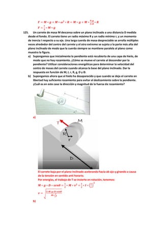 𝑭 = 𝑴 ∗ 𝒈 + 𝑴 ∗ 𝝎𝟐
∗ 𝑹 = 𝑴 ∗ 𝒈 + 𝑴 ∗
𝟒∗𝒈
𝟑∗𝑹
∗ 𝑹
𝑭 =
𝟕
𝟑
∗ 𝑴 ∗ 𝒈
125. Un carrete de masa M descansa sobre un plano inclinado a una distancia D medida
desde el fondo. El carrete tiene un radio máximo R y un radio mínimo r, y un momento
de inercia I respecto a su eje. Una larga cuerda de masa despreciable se arrolla múltiples
veces alrededor del centro del carrete y el otro extremo se sujeta a la parte más alta del
plano inclinado de modo que la cuerda siempre se mantiene paralela al plano como
muestra la figura.
a) Supongamos que inicialmente la pendiente está recubierta de una capa de hielo, de
modo que no hay rozamiento. ¿Cómo se mueve el carrete al descender por la
pendiente? Utilizar consideraciones energéticas para determinar la velocidad del
centro de masas del carrete cuando alcanza la base del plano inclinado. Dar la
respuesta en función de M, I, r, R, g, D y ϴ.
b) Supongamos ahora que el hielo ha desaparecido y que cuando se deja el carrete en
libertad hay suficiente rozamiento para evitar el deslizamiento sobre la pendiente.
¿Cuál es en este caso la dirección y magnitud de la fuerza de rozamiento?
a)
El carrete baja por el plano inclinado acelerando hacia ab ajo y girando a causa
de la tensión en sentido anti horario.
Por energías, el trabajo de T se invierte en rotación, tenemos:
𝑴 ∗ 𝒈 ∗ 𝑫 ∗ 𝒔𝒆𝒏𝜽 =
𝟏
𝟐
∗ 𝑴 ∗ 𝒗𝟐
+
𝟏
𝟐
∗ 𝑰 ∗ (
𝒗
𝒓
)
𝟐
𝒗 = √
𝟐∗𝑴∗𝒈∗𝑫∗𝒔𝒆𝒏𝜽
𝑴+
𝑰
𝒓𝟐
b)
 