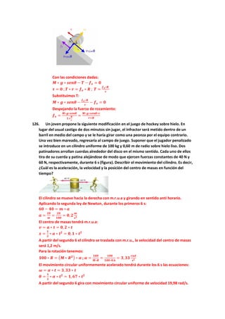 Con las condiciones dadas:
𝑴 ∗ 𝒈 ∗ 𝒔𝒆𝒏𝜽 − 𝑻 − 𝒇𝒆 = 𝟎
𝝉 = 𝟎 ; 𝑻 ∗ 𝒓 = 𝒇𝒆 ∗ 𝑹 ; 𝑻 =
𝒇𝒆∗𝑹
𝒓
Substituimos T:
𝑴 ∗ 𝒈 ∗ 𝒔𝒆𝒏𝜽 −
𝒇𝒆∗𝑹
𝒓
− 𝒇𝒆 = 𝟎
Despejando la fuerza de rozamiento:
𝒇𝒆 =
𝑴∗𝒈∗𝒔𝒆𝒏𝜽
𝟏+
𝑹
𝒓
=
𝑴∗𝒈∗𝒔𝒆𝒏𝜽∗𝒓
𝒓+𝑹
126. Un joven propone la siguiente modificación en el juego de hockey sobre hielo. En
lugar del usual castigo de dos minutos sin jugar, el infractor será metido dentro de un
barril en medio del campo y se le haría girar como una peonza por el equipo contrario.
Una vez bien mareado, regresaría al campo de juego. Suponer que el jugador penalizado
se introduce en un cilindro uniforme de 100 kg y 0,60 m de radio sobre hielo liso. Dos
patinadores arrollan cuerdas alrededor del disco en el mismo sentido. Cada uno de ellos
tira de su cuerda y patina alejándose de modo que ejercen fuerzas constantes de 40 N y
60 N, respectivamente, durante 6 s (figura). Describir el movimiento del cilindro. Es decir,
¿Cuál es la aceleración, la velocidad y la posición del centro de masas en función del
tiempo?
El cilindro se mueve hacia la derecha con m.r.u.a y girando en sentido anti horario.
Aplicando la segunda ley de Newton, durante los primeros 6 s:
𝟔𝟎 − 𝟒𝟎 = 𝒎 ∗ 𝒂
𝒂 =
𝟐𝟎
𝒎
=
𝟐𝟎
𝟏𝟎𝟎
= 𝟎,𝟐
𝒎
𝒔𝟐
El centro de masas tendrá m.r.u.a:
𝒗 = 𝒂 ∗ 𝒕 = 𝟎, 𝟐 ∗ 𝒕
𝒙 =
𝟏
𝟐
∗ 𝒂 ∗ 𝒕𝟐
= 𝟎,𝟏 ∗ 𝒕𝟐
A partir del segundo 6 el cilindro se traslada con m.r.u., la velocidad del centro de masas
será 1,2 m/s.
Para la rotación tenemos:
𝟏𝟎𝟎 ∗ 𝑹 = (𝑴 ∗ 𝑹𝟐) ∗ 𝜶 ; 𝜶 =
𝟏𝟎𝟎
𝑴∗𝑹
=
𝟏𝟎𝟎
𝟏𝟎𝟎∗𝟎,𝟔
= 𝟑,𝟑𝟑
𝒓𝒂𝒅
𝒔𝟐
El movimiento circular uniformemente acelerado tendrá durante los 6 s las ecuaciones:
𝝎 = 𝜶 ∗ 𝒕 = 𝟑,𝟑𝟑 ∗ 𝒕
𝜽 =
𝟏
𝟐
∗ 𝜶 ∗ 𝒕𝟐
= 𝟏, 𝟔𝟕 ∗ 𝒕𝟐
A partir del segundo 6 gira con movimiento circular uniforme de velocidad 19,98 rad/s.
 