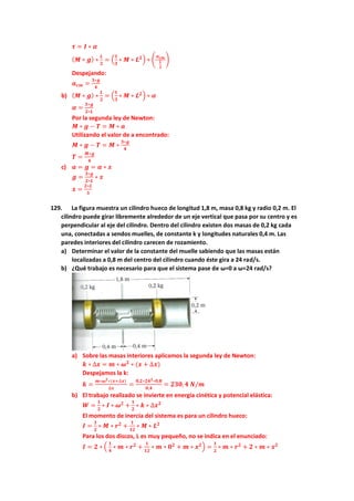 𝝉 = 𝑰 ∗ 𝜶
(𝑴 ∗ 𝒈) ∗
𝑳
𝟐
= (
𝟏
𝟑
∗ 𝑴 ∗ 𝑳𝟐) ∗ (
𝒂𝒄𝒎
𝑳
𝟐
)
Despejando:
𝒂𝒄𝒎 =
𝟑∗𝒈
𝟒
b) (𝑴 ∗ 𝒈) ∗
𝑳
𝟐
= (
𝟏
𝟑
∗ 𝑴 ∗ 𝑳𝟐) ∗ 𝜶
𝜶 =
𝟑∗𝒈
𝟐∗𝑳
Por la segunda ley de Newton:
𝑴 ∗ 𝒈 − 𝑻 = 𝑴 ∗ 𝒂
Utilizando el valor de a encontrado:
𝑴 ∗ 𝒈 − 𝑻 = 𝑴 ∗
𝟑∗𝒈
𝟒
𝑻 =
𝑴∗𝒈
𝟒
c) 𝒂 = 𝒈 = 𝜶 ∗ 𝒙
𝒈 =
𝟑∗𝒈
𝟐∗𝑳
∗ 𝒙
𝒙 =
𝟐∗𝑳
𝟑
129. La figura muestra un cilindro hueco de longitud 1,8 m, masa 0,8 kg y radio 0,2 m. El
cilindro puede girar libremente alrededor de un eje vertical que pasa por su centro y es
perpendicular al eje del cilindro. Dentro del cilindro existen dos masas de 0,2 kg cada
una, conectadas a sendos muelles, de constante k y longitudes naturales 0,4 m. Las
paredes interiores del cilindro carecen de rozamiento.
a) Determinar el valor de la constante del muelle sabiendo que las masas están
localizadas a 0,8 m del centro del cilindro cuando éste gira a 24 rad/s.
b) ¿Qué trabajo es necesario para que el sistema pase de ω=0 a ω=24 rad/s?
a) Sobre las masas interiores aplicamos la segunda ley de Newton:
𝒌 ∗ ∆𝒙 = 𝒎 ∗ 𝝎𝟐
∗ (𝒙 + ∆𝒙)
Despejamos la k:
𝒌 =
𝒎∗𝝎𝟐∗(𝒙+∆𝒙)
∆𝒙
=
𝟎,𝟐∗𝟐𝟒𝟐∗𝟎,𝟖
𝟎,𝟒
= 𝟐𝟑𝟎,𝟒 𝑵/𝒎
b) El trabajo realizado se invierte en energía cinética y potencial elástica:
𝑾 =
𝟏
𝟐
∗ 𝑰 ∗ 𝝎𝟐
+
𝟏
𝟐
∗ 𝒌 ∗ ∆𝒙𝟐
El momento de inercia del sistema es para un cilindro hueco:
𝑰 =
𝟏
𝟐
∗ 𝑴 ∗ 𝒓𝟐
+
𝟏
𝟏𝟐
∗ 𝑴 ∗ 𝑳𝟐
Para los dos discos, L es muy pequeño, no se indica en el enunciado:
𝑰 = 𝟐 ∗ (
𝟏
𝟒
∗ 𝒎 ∗ 𝒓𝟐
+
𝟏
𝟏𝟐
∗ 𝒎 ∗ 𝟎𝟐
+ 𝒎 ∗ 𝒙𝟐) =
𝟏
𝟐
∗ 𝒎 ∗ 𝒓𝟐
+ 𝟐 ∗ 𝒎 ∗ 𝒙𝟐
 