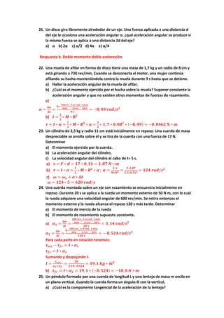 21. Un disco gira libremente alrededor de un eje. Una fuerza aplicada a una distancia d
del eje le ocasiona una aceleración angular α. ¿qué aceleración angular se produce si
la misma fuerza se aplica a una distancia 2d del eje?
a) α b) 2α c) α/2 d) 4α e) α/4
Respuesta b. Doble momento doble aceleración.
22. Una muela de afilar en forma de disco tiene una masa de 1,7 kg y un radio de 8 cm y
está girando a 730 rev/min. Cuando se desconecta el motor, una mujer continúa
afilando su hacha manteniéndola contra la muela durante 9 s hasta que se detiene.
a) Hallar la aceleración angular de la muela de afilar.
b) ¿Cuál es el momento ejercido por el hacha sobre la muela? Suponer constante la
aceleración angular y que no existen otros momentos de fuerzas de rozamiento.
a)
𝜶 =
𝚫𝒘
𝚫𝒕
=
𝟎−
𝟕𝟑𝟎𝒓𝒆𝒗
𝒎𝒊𝒏
∗
𝟐∗𝝅 𝒓𝒂𝒅
𝟏 𝒓𝒆𝒗
∗
𝟏 𝒎𝒊𝒏
𝟔𝟎 𝒔
𝟗 𝒔
= −𝟖,𝟒𝟗 𝒓𝒂𝒅/𝒔𝟐
b) 𝑰 =
𝟏
𝟐
∗ 𝑴 ∗ 𝑹𝟐
𝝉 = 𝑰 ∗ 𝜶 =
𝟏
𝟐
∗ 𝑴 ∗ 𝑹𝟐
∗ 𝜶 =
𝟏
𝟐
∗ 𝟏,𝟕 ∗ 𝟎,𝟎𝟖𝟐
∗ (−𝟖,𝟒𝟗) = −𝟎, 𝟎𝟒𝟔𝟐 𝑵 ∗ 𝒎
23. Un cilindro de 2,5 kg y radio 11 cm está inicialmente en reposo. Una cuerda de masa
despreciable se arrolla sobre él y se tira de la cuerda con una fuerza de 17 N.
Determinar
a) El momento ejercido por la cuerda.
b) La aceleración angular del cilindro.
c) La velocidad angular del cilindro al cabo de t= 5 s.
a) 𝝉 = 𝑭 ∗ 𝒅 = 𝟏𝟕 ∗ 𝟎,𝟏𝟏 = 𝟏,𝟖𝟕 𝑵 ∗ 𝒎
b) 𝝉 = 𝑰 ∗ 𝜶 =
𝟏
𝟐
∗ 𝑴 ∗ 𝑹𝟐
∗ 𝜶 ; 𝜶 =
𝟐∗𝝉
𝑴∗𝑹𝟐 =
𝟐∗𝟏,𝟖𝟕
𝟐,𝟓∗𝟎,𝟏𝟏𝟐 = 𝟏𝟐𝟒 𝒓𝒂𝒅/𝒔𝟐
c) 𝝎 = 𝝎𝒐 + 𝜶 ∗ 𝚫𝒕
𝝎 = 𝟏𝟐𝟒 ∗ 𝟓 = 𝟔𝟐𝟎 𝒓𝒂𝒅/𝒔
24. Una cuerda montada sobre un eje con rozamiento se encuentra inicialmente en
reposo. Durante 20 s se aplica a la rueda un momento externo de 50 N m, con lo cual
la rueda adquiere una velocidad angular de 600 rev/min. Se retira entonces el
momento externo y la rueda alcanza el reposo 120 s más tarde. Determinar
a) El momento de inercia de la rueda
b) El momento de rozamiento supuesto constante.
a) 𝜶𝟏 =
𝚫𝒘
𝚫𝒕
=
𝟔𝟎𝟎 𝒓𝒆𝒗
𝒎𝒊𝒏
∗
𝟐∗𝝅 𝒓𝒂𝒅
𝟏 𝒓𝒆𝒗
∗
𝟏 𝒎𝒊𝒏
𝟔𝟎 𝒔
𝟐𝟎 𝒔
= 𝟑, 𝟏𝟒 𝒓𝒂𝒅/𝒔𝟐
𝜶𝟐 =
𝚫𝒘
𝚫𝒕
=
𝟎−
𝟔𝟎𝟎 𝒓𝒆𝒗
𝒎𝒊𝒏
∗
𝟐∗𝝅 𝒓𝒂𝒅
𝟏 𝒓𝒆𝒗
∗
𝟏 𝒎𝒊𝒏
𝟔𝟎 𝒔
𝟏𝟐𝟎 𝒔
= − 𝟎,𝟓𝟐𝟒 𝒓𝒂𝒅/𝒔𝟐
Para cada parte en rotación tenemos:
𝝉𝒆𝒙𝒕 − 𝝉𝒇𝒓 = 𝑰 ∗ 𝜶𝟏
𝝉𝒇𝒓 = 𝑰 ∗ 𝜶𝟐
Sumando y despejando I:
𝑰 =
𝝉𝒆𝒙𝒕
𝜶𝟏+𝜶𝟐
=
𝟓𝟎
𝟑,𝟏𝟒−𝟎,𝟓𝟐𝟒
= 𝟏𝟗,𝟏 𝒌𝒈 ∗ 𝒎𝟐
b) 𝝉𝒇𝒓 = 𝑰 ∗ 𝜶𝟐 = 𝟏𝟗,𝟏 ∗ (−𝟎, 𝟓𝟐𝟒) = −𝟏𝟎,𝟎 𝑵 ∗ 𝒎
25. Un péndulo formado por una cuerda de longitud L y una lenteja de masa m oscila en
un plano vertical. Cuando la cuerda forma un ángulo ϴ con la vertical,
a) ¿Cuál es la componente tangencial de la aceleración de la lenteja?
 