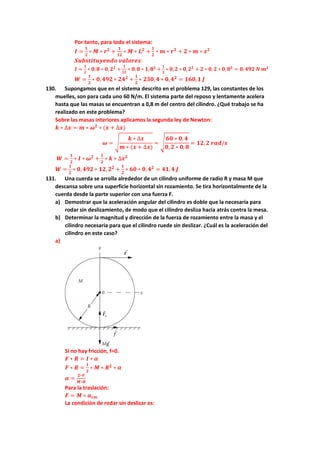 Por tanto, para todo el sistema:
𝑰 =
𝟏
𝟐
∗ 𝑴 ∗ 𝒓𝟐
+
𝟏
𝟏𝟐
∗ 𝑴 ∗ 𝑳𝟐
+
𝟏
𝟐
∗ 𝒎 ∗ 𝒓𝟐
+ 𝟐 ∗ 𝒎 ∗ 𝒙𝟐
𝑺𝒖𝒃𝒔𝒕𝒊𝒕𝒖𝒚𝒆𝒏𝒅𝒐 𝒗𝒂𝒍𝒐𝒓𝒆𝒔:
𝑰 =
𝟏
𝟐
∗ 𝟎, 𝟖 ∗ 𝟎, 𝟐𝟐
+
𝟏
𝟏𝟐
∗ 𝟎, 𝟖 ∗ 𝟏, 𝟖𝟐
+
𝟏
𝟐
∗ 𝟎, 𝟐 ∗ 𝟎, 𝟐𝟐
+ 𝟐 ∗ 𝟎, 𝟐 ∗ 𝟎, 𝟖𝟐
= 𝟎, 𝟒𝟗𝟐 𝑵 𝒎𝟐
𝑾 =
𝟏
𝟐
∗ 𝟎,𝟒𝟗𝟐 ∗ 𝟐𝟒𝟐
+
𝟏
𝟐
∗ 𝟐𝟑𝟎,𝟒 ∗ 𝟎,𝟒𝟐
= 𝟏𝟔𝟎,𝟏 𝑱
130. Supongamos que en el sistema descrito en el problema 129, las constantes de los
muelles, son para cada uno 60 N/m. El sistema parte del reposo y lentamente acelera
hasta que las masas se encuentran a 0,8 m del centro del cilindro. ¿Qué trabajo se ha
realizado en este problema?
Sobre las masas interiores aplicamos la segunda ley de Newton:
𝒌 ∗ ∆𝒙 = 𝒎 ∗ 𝝎𝟐
∗ (𝒙 + ∆𝒙)
𝝎 = √
𝒌 ∗ ∆𝒙
𝒎 ∗ (𝒙 + ∆𝒙)
= √
𝟔𝟎 ∗ 𝟎, 𝟒
𝟎, 𝟐 ∗ 𝟎,𝟖
= 𝟏𝟐,𝟐 𝒓𝒂𝒅/𝒔
𝑾 =
𝟏
𝟐
∗ 𝑰 ∗ 𝝎𝟐
+
𝟏
𝟐
∗ 𝒌 ∗ ∆𝒙𝟐
𝑾 =
𝟏
𝟐
∗ 𝟎,𝟒𝟗𝟐 ∗ 𝟏𝟐,𝟐𝟐
+
𝟏
𝟐
∗ 𝟔𝟎 ∗ 𝟎, 𝟒𝟐
= 𝟒𝟏,𝟒 𝑱
131. Una cuerda se arrolla alrededor de un cilindro uniforme de radio R y masa M que
descansa sobre una superficie horizontal sin rozamiento. Se tira horizontalmente de la
cuerda desde la parte superior con una fuerza F.
a) Demostrar que la aceleración angular del cilindro es doble que la necesaria para
rodar sin deslizamiento, de modo que el cilindro desliza hacia atrás contra la mesa.
b) Determinar la magnitud y dirección de la fuerza de rozamiento entre la masa y el
cilindro necesaria para que el cilindro ruede sin deslizar. ¿Cuál es la aceleración del
cilindro en este caso?
a)
Si no hay fricción, f=0.
𝑭 ∗ 𝑹 = 𝑰 ∗ 𝜶
𝑭 ∗ 𝑹 =
𝟏
𝟐
∗ 𝑴 ∗ 𝑹𝟐
∗ 𝜶
𝜶 =
𝟐∗𝑭
𝑴∗𝑹
Para la traslación:
𝑭 = 𝑴 ∗ 𝒂𝒄𝒎
La condición de rodar sin deslizar es:
 