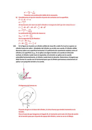 𝜶′
=
𝒂𝒄𝒎
𝑹
=
𝑭
𝑴∗𝑹
Tenemos una aceleración doble de la necesaria.
b) Consideramos el eje de rotación el punto de contacto con la superficie.
𝑭 ∗ 𝟐 ∗ 𝑹 = 𝑰 ∗ 𝜶
𝜶 =
𝟐∗𝑭∗𝑹
𝑰
𝑬𝒍 𝒎𝒐𝒎𝒆𝒏𝒕𝒐 𝒅𝒆 𝒊𝒏𝒆𝒓𝒄𝒊𝒂 𝒅𝒆𝒍 𝒄𝒊𝒍𝒊𝒏𝒅𝒓𝒐 𝒓𝒆𝒔𝒘𝒑𝒆𝒄𝒕𝒐 𝒅𝒆𝒍 𝒆𝒋𝒆 𝒅𝒆 𝒓𝒐𝒕𝒂𝒄𝒊ó𝒏 𝒆𝒔 ∶
𝑰 =
𝟏
𝟐
∗ 𝑴 ∗ 𝑹𝟐
+ 𝑴 ∗ 𝑹𝟐
=
𝟑
𝟐
∗ 𝑴 ∗ 𝑹𝟐
𝜶 =
𝟐∗𝑭∗𝑹
𝑰
=
𝟒∗𝑭
𝟑∗𝑴∗𝑹
La aceleración del centro de masas es:
𝒂𝒄𝒎 = 𝜶 ∗ 𝑹 =
𝟒∗𝑭
𝟑∗𝑴
Por la segunda ley de Newton:
𝑭 + 𝒇 = 𝑴 ∗ 𝒂𝒄𝒎
𝒇 = 𝑴 ∗
𝟒∗𝑭
𝟑∗𝑴
− 𝑭 =
𝟏
𝟑
∗ 𝑭
132. En la figura se muestra un cilindro sólido de masa M y radio R al cual se supone un
cilindro hueco de radio r. Alrededor del cilindro se arrolla una cuerda. El cilindro sólido
descansa sobre una superficie horizontal. El coeficiente de rozamiento estático entre el
cilindro y la superficie es µe. Si se aplica una ligera tensión a la cuerda en dirección
vertical, el cilindro rueda hacia la izquierda; si la tensión se aplica con la cuerda
extendida horizontalmente, el cilindro rueda hacia la derecha. Determinar el ángulo que
debe formar la cuerda con la horizontal para que el cilindro permanezca estacionario al
aplicar una pequeña tensión a la cuerda.
El diagrama de fuerzas es:
El punto de giro es la base del cilindro, la única fuerza que tendrá momento es la
tensión.
Para el caso de que tengamos el ángulo ϴ, el momento será nulo si la línea de acción
de la tensión pasa por el punto de apoyo del cilindro, como se ve en el dibujo.
 