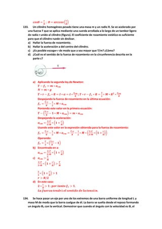 𝒄𝒐𝒔𝜽 =
𝒓
𝑹
; 𝜽 = 𝒂𝒓𝒄𝒄𝒐𝒔(
𝒓
𝑹
)
133. Un cilindro homogéneo pesado tiene una masa m y un radio R. Se ve acelerado por
una fuerza T que se aplica mediante una cuerda arrollada a lo largo de un tambor ligero
de radio r unido al cilindro (figura). El coeficiente de rozamiento estático es suficiente
para que el cilindro ruede sin deslizar.
a) Hallar la fuerza de rozamiento.
b) Hallar la aceleración a del centro del cilindro.
c) ¿Es posible escoger r de modo que a sea mayor que T/m? ¿Cómo?
d) ¿Cuál es el sentido de la fuerza de rozamiento en la circunferencia descrita en la
parte c?
a) Aplicando la segunda ley de Newton:
𝑻 − 𝒇𝒓 = 𝒎 ∗ 𝒂𝒄𝒎
𝑵 = 𝒎 ∗ 𝒈
𝑻 ∗ 𝒓 − 𝒇𝒓 ∗ 𝑹 = 𝑰 ∗ 𝜶 = 𝑰 ∗
𝒂𝒄𝒎
𝑹
; 𝑻 ∗ 𝒓 − 𝒇𝒓 ∗ 𝑹 =
𝟏
𝟐
∗ 𝑴 ∗ 𝑹𝟐
∗
𝒂𝒄𝒎
𝑹
Despejando la fuerza de rozamiento en la última ecuación:
𝒇𝒓 =
𝑻∗𝒓
𝑹
−
𝟏
𝟐
∗ 𝑴 ∗ 𝒂𝒄𝒎
Poniendo este valor en la primera ecuación:
𝑻 − (
𝑻∗𝒓
𝑹
− 𝟏 ∗ 𝑴 ∗ 𝒂𝒄𝒎) = 𝒎 ∗ 𝒂𝒄𝒎
Despejando la aceleración:
𝒂𝒄𝒎 =
𝟐∗𝑻
𝟑∗𝑴
∗ (𝟏 +
𝒓
𝑹
)
Usando este valor en la expresión obtenida para la fuerza de rozamiento:
𝒇𝒓 =
𝑻∗𝒓
𝑹
−
𝟏
𝟐
∗ 𝑴 ∗ 𝒂𝒄𝒎 =
𝑻∗𝒓
𝑹
−
𝟏
𝟐
∗ 𝑴 ∗ (
𝟐∗𝑻
𝟑∗𝑴
∗ (𝟏 +
𝒓
𝑹
))
Operando:
𝒇𝒓 =
𝑻
𝟑
∗ (
𝟐∗𝒓
𝑹
− 𝟏)
b) Encontrado en a:
𝒂𝒄𝒎 =
𝟐∗𝑻
𝟑∗𝑴
∗ (𝟏 +
𝒓
𝑹
)
c) 𝒂𝒄𝒎 >
𝑻
𝑴
𝟐∗𝑻
𝟑∗𝑴
∗ (𝟏 +
𝒓
𝑹
) >
𝑻
𝑴
𝟐
𝟑
∗ (𝟏 +
𝒓
𝑹
) > 𝟏
𝒓 > 𝑹/𝟐
d) En este caso:
𝟐 ∗
𝒓
𝑹
> 𝟏 ; 𝒑𝒐𝒓 𝒕𝒂𝒏𝒕𝒐 𝒇𝒓 > 𝟏.
𝑳𝒂 𝒇𝒖𝒆𝒓𝒛𝒂 𝒕𝒆𝒏𝒅𝒓á 𝒆𝒍 𝒔𝒆𝒏𝒕𝒊𝒅𝒐 𝒅𝒆 𝒍𝒂 𝒕𝒆𝒏𝒔𝒊ó𝒏.
134. Se hace pasar un eje por uno de los extremos de una barra uniforme de longitud L y
masa M de modo que la barra cuelgue de él. La barra se suelta desde el reposo formando
un ángulo ϴo con la vertical. Demostrar que cuando el ángulo con la velocidad es ϴ, el
 
