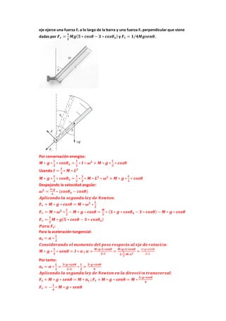eje ejerce una fuerza Fr a lo largo de la barra y una fuerza Ft perpendicular que viene
dadas por 𝑭𝒓 =
𝟏
𝟐
𝑴𝒈(𝟓 ∗ 𝒄𝒐𝒔𝜽 − 𝟑 ∗ 𝒄𝒐𝒔𝜽𝒐) y 𝑭𝒕 = 𝟏/𝟒𝑴𝒈𝒔𝒆𝒏𝜽.
Por conservación energías:
𝑴 ∗ 𝒈 ∗
𝑳
𝟐
∗ 𝒄𝒐𝒔𝜽𝒐 =
𝟏
𝟐
∗ 𝑰 ∗ 𝝎𝟐
+ 𝑴 ∗ 𝒈 ∗
𝑳
𝟐
∗ 𝒄𝒐𝒔𝜽
Usando 𝑰 =
𝟏
𝟑
∗ 𝑴 ∗ 𝑳𝟐
𝑴 ∗ 𝒈 ∗
𝑳
𝟐
∗ 𝒄𝒐𝒔𝜽𝒐 =
𝟏
𝟐
∗
𝟏
𝟑
∗ 𝑴 ∗ 𝑳𝟐
∗ 𝝎𝟐
+ 𝑴 ∗ 𝒈 ∗
𝑳
𝟐
∗ 𝒄𝒐𝒔𝜽
Despejando la velocidad angular:
𝝎𝟐
=
𝟑∗𝒈
𝑳
∗ (𝒄𝒐𝒔𝜽𝒐 − 𝒄𝒐𝒔𝜽)
𝑨𝒑𝒍𝒊𝒄𝒂𝒏𝒅𝒐 𝒍𝒂 𝒔𝒆𝒈𝒖𝒏𝒅𝒂 𝒍𝒆𝒚 𝒅𝒆 𝑵𝒆𝒘𝒕𝒐𝒏:
𝑭𝒓 + 𝑴 ∗ 𝒈 ∗ 𝒄𝒐𝒔𝜽 = 𝑴 ∗ 𝝎𝟐
∗
𝑳
𝟐
𝑭𝒓 = 𝑴 ∗ 𝝎𝟐
∗
𝑳
𝟐
− 𝑴 ∗ 𝒈 ∗ 𝒄𝒐𝒔𝜽 =
𝑴
𝟐
∗ (𝟑 ∗ 𝒈 ∗ 𝒄𝒐𝒔𝜽𝒐 − 𝟑 ∗ 𝒄𝒐𝒔𝜽) − 𝑴 ∗ 𝒈 ∗ 𝒄𝒐𝒔𝜽
𝑭𝒓 =
𝟏
𝟐
𝑴 ∗ 𝒈(𝟓 ∗ 𝒄𝒐𝒔𝜽 − 𝟑 ∗ 𝒄𝒐𝒔𝜽𝒐)
𝑷𝒂𝒓𝒂 𝑭𝒕:
Para la aceleración tangencial:
𝒂𝒕 = 𝜶 ∗
𝑳
𝟐
𝑪𝒐𝒏𝒔𝒊𝒅𝒆𝒓𝒂𝒏𝒅𝒐 𝒆𝒍 𝒎𝒐𝒎𝒆𝒏𝒕𝒐 𝒅𝒆𝒍 𝒑𝒆𝒔𝒐 𝒓𝒆𝒔𝒑𝒆𝒄𝒕𝒐 𝒂𝒍 𝒆𝒋𝒆 𝒅𝒆 𝒓𝒐𝒕𝒂𝒄𝒊ó𝒏:
𝑴 ∗ 𝒈 ∗
𝑳
𝟐
∗ 𝒔𝒆𝒏𝜽 = 𝑰 ∗ 𝜶 ; 𝜶 =
𝑴∗𝒈∗𝑳∗𝒔𝒆𝒏𝜽
𝟐∗𝑰
=
𝑴∗𝒈∗𝑳∗𝒔𝒆𝒏𝜽
𝟐∗
𝟏
𝟑
∗𝑴∗𝑳𝟐
=
3∗𝑔∗𝑠𝑒𝑛𝜃
2∗𝐿
Por tanto:
𝒂𝒕 = 𝜶 ∗
𝑳
𝟐
=
𝟑∗𝒈∗𝒔𝒆𝒏𝜽
𝟐∗𝑳
∗
𝑳
𝟐
=
𝟑∗𝒈∗𝒔𝒆𝒏𝜽
𝟒
𝑨𝒑𝒍𝒊𝒄𝒂𝒏𝒅𝒐 𝒍𝒂 𝒔𝒆𝒈𝒖𝒏𝒅𝒂 𝒍𝒆𝒚 𝒅𝒆 𝑵𝒆𝒘𝒕𝒐𝒏 𝒆𝒏 𝒍𝒂 𝒅𝒊𝒓𝒆𝒄𝒄𝒊ó𝒏 𝒕𝒓𝒂𝒏𝒔𝒗𝒆𝒓𝒔𝒂𝒍:
𝑭𝒕 + 𝑴 ∗ 𝒈 ∗ 𝒔𝒆𝒏𝜽 = 𝑴 ∗ 𝒂𝒕 ; 𝑭𝒕 + 𝑴 ∗ 𝒈 ∗ 𝒔𝒆𝒏𝜽 = 𝑴 ∗
𝟑∗𝒈∗𝒔𝒆𝒏𝜽
𝟒
𝑭𝒕 = −
𝟏
𝟒
∗ 𝑴 ∗ 𝒈 ∗ 𝒔𝒆𝒏𝜽
 