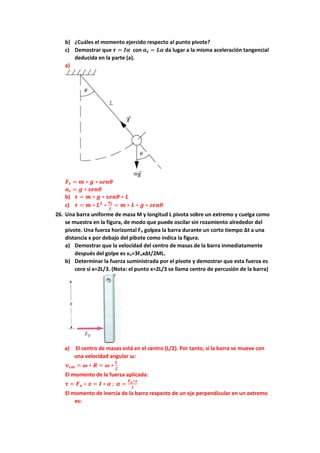 b) ¿Cuáles el momento ejercido respecto al punto pivote?
c) Demostrar que 𝝉 = 𝑰𝜶 con 𝒂𝒕 = 𝑳𝜶 da lugar a la misma aceleración tangencial
deducida en la parte (a).
a)
𝑭𝒕 = 𝒎 ∗ 𝒈 ∗ 𝒔𝒆𝒏𝜽
𝒂𝒕 = 𝒈 ∗ 𝒔𝒆𝒏𝜽
b) 𝝉 = 𝒎 ∗ 𝒈 ∗ 𝒔𝒆𝒏𝜽 ∗ 𝑳
c) 𝝉 = 𝒎 ∗ 𝑳𝟐
∗
𝒂𝒕
𝑳
= 𝒎 ∗ 𝑳 ∗ 𝒈 ∗ 𝒔𝒆𝒏𝜽
26. Una barra uniforme de masa M y longitud L pivota sobre un extremo y cuelga como
se muestra en la figura, de modo que puede oscilar sin rozamiento alrededor del
pivote. Una fuerza horizontal Fo golpea la barra durante un corto tiempo ∆t a una
distancia x por debajo del pibote como indica la figura.
a) Demostrar que la velocidad del centro de masas de la barra inmediatamente
después del golpe es vo=3Fox∆t/2ML.
b) Determinar la fuerza suministrada por el pivote y demostrar que esta fuerza es
cero si x=2L/3. (Nota: el punto x=2L/3 se llama centro de percusión de la barra)
a) El centro de masas está en el centro (L/2). Por tanto, si la barra se mueve con
una velocidad angular ω:
𝒗𝒄𝒎 = 𝝎 ∗ 𝑹 = 𝝎 ∗
𝑳
𝟐
El momento de la fuerza aplicada:
𝝉 = 𝑭𝒐 ∗ 𝒙 = 𝑰 ∗ 𝜶 ; 𝜶 =
𝑭𝒐∗𝒙
𝑰
El momento de inercia de la barra respecto de un eje perpendicular en un extremo
es:
 