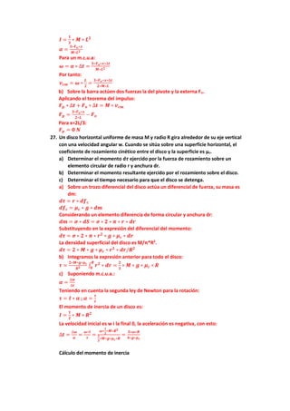 𝑰 =
𝟏
𝟑
∗ 𝑴 ∗ 𝑳𝟐
𝜶 =
𝟑∗𝑭𝒐∗𝒙
𝑴∗𝑳𝟐
Para un m.c.u.a:
𝝎 = 𝜶 ∗ ∆𝒕 =
𝟑∗𝑭𝒐∗𝒙∗∆𝒕
𝑴∗𝑳𝟐
Por tanto:
𝒗𝒄𝒎 = 𝝎 ∗
𝑳
𝟐
=
𝟑∗𝑭𝒐∗𝒙∗∆𝒕
𝟐∗𝑴∗𝑳
b) Sobre la barra actúen dos fuerzas la del pivote y la externa Fo.
Aplicando el teorema del impulso:
𝑭𝒑 ∗ ∆𝒕 + 𝑭𝒐 ∗ ∆𝒕 = 𝑴 ∗ 𝒗𝒄𝒎
𝑭𝒑 =
𝟑∗𝑭𝒐∗𝒙
𝟐∗𝑳
− 𝑭𝒐
Para x=2L/3:
𝑭𝒑 = 𝟎 𝑵
27. Un disco horizontal uniforme de masa M y radio R gira alrededor de su eje vertical
con una velocidad angular w. Cuando se sitúa sobre una superficie horizontal, el
coeficiente de rozamiento cinético entre el disco y la superficie es µc.
a) Determinar el momento d𝝉 ejercido por la fuerza de rozamiento sobre un
elemento circular de radio r y anchura dr.
b) Determinar el momento resultante ejercido por el rozamiento sobre el disco.
c) Determinar el tiempo necesario para que el disco se detenga.
a) Sobre un trozo diferencial del disco actúa un diferencial de fuerza, su masa es
dm:
𝒅𝝉 = 𝒓 ∗ 𝒅𝒇𝒄
𝒅𝒇𝒄 = 𝝁𝒄 ∗ 𝒈 ∗ 𝒅𝒎
Considerando un elemento diferencia de forma circular y anchura dr:
𝒅𝒎 = 𝝈 ∗ 𝒅𝑺 = 𝝈 ∗ 𝟐 ∗ 𝝅 ∗ 𝒓 ∗ 𝒅𝒓
Substituyendo en la expresión del diferencial del momento:
𝒅𝝉 = 𝝈 ∗ 𝟐 ∗ 𝝅 ∗ 𝒓𝟐
∗ 𝒈 ∗ 𝝁𝒄 ∗ 𝒅𝒓
La densidad superficial del disco es M/π*R2
.
𝒅𝝉 = 𝟐 ∗ 𝑴 ∗ 𝒈 ∗ 𝝁𝒄 ∗ 𝒓𝟐
∗ 𝒅𝒓/𝑹𝟐
b) Integramos la expresión anterior para todo el disco:
𝝉 =
𝟐∗𝑴∗𝒈∗𝝁𝒄
𝑹𝟐 ∫ 𝒓𝟐
∗ 𝒅𝒓
𝑹
𝟎
=
𝟐
𝟑
∗ 𝑴 ∗ 𝒈 ∗ 𝝁𝒄 ∗ 𝑹
c) Suponiendo m.c.u.a.:
𝜶 =
∆𝒘
∆𝒕
Teniendo en cuenta la segunda ley de Newton para la rotación:
𝝉 = 𝑰 ∗ 𝜶 ; 𝜶 =
𝝉
𝑰
El momento de inercia de un disco es:
𝑰 =
𝟏
𝟐
∗ 𝑴 ∗ 𝑹𝟐
La velocidad inicial es w i la final 0, la aceleración es negativa, con esto:
∆𝒕 =
∆𝝎
𝜶
=
𝝎∗𝑰
𝝉
=
𝝎∗
𝟏
𝟐
∗𝑴∗𝑹𝟐
𝟐
𝟑
∗𝑴∗𝒈∗𝝁𝒄∗𝑹
=
𝟑∗𝝎∗𝑹
𝟒∗𝒈∗𝝁𝒄
Cálculo del momento de inercia
 