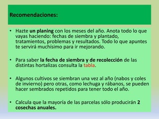 Recomendaciones:

• Hazte un planing con los meses del año. Anota todo lo que
  vayas haciendo: fechas de siembra y plantado,
  tratamientos, problemas y resultados. Todo lo que apuntes
  te servirá muchísimo para ir mejorando.

• Para saber la fecha de siembra y de recolección de las
  distintas hortalizas consulta la tabla.

• Algunos cultivos se siembran una vez al año (nabos y coles
  de invierno) pero otras, como lechuga y rábanos, se pueden
  hacer sembrados repetidos para tener todo el año.

• Calcula que la mayoría de las parcelas sólo producirán 2
  cosechas anuales.
 