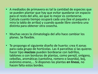 • A mediados de primavera es tal la cantidad de especies que
  se pueden plantar que hay que evitar quedarse sin espacio
  para el resto del año, así que lo mejor es contenerse.
  Calcula cuanto tiempo ocupará cada una (lee el paquete o
  mira la tabla de arriba) y cuando quede libre siembra una
  distinta para obtener otra cosecha.

• Muchas veces la climatología del año hace cambiar los
  planes. Se flexible.

• Te propongo el siguiente diseño de huerto: crea 4 zonas
  para cada grupo de hortícolas. Las 4 parcelitas si las quieres
  hacer tipo macizos pueden bordearse con ladrillos,
  tablones o con borduras de plantas, como perejil, orégano,
  cebollas, aromáticas (santolina, romero o lavanda), boj,
  evónimo enano,... Si dispones las plantas en líneas, no
  hacen falta estos bordes.
 