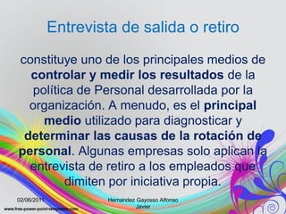 Entrevista de salida o retiro
constituye uno de los principales medios de
  controlar y medir los resultados de la
   política de Personal desarrollada por la
  organización. A menudo, es el principal
     medio utilizado para diagnosticar y
 determinar las causas de la rotación de
personal. Algunas empresas solo aplican la
  entrevista de retiro a los empleados que
          dimiten por iniciativa propia.
02/06/2011            Hernandez Gayosso Alfonso
                                Javier
 