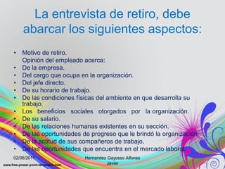 La entrevista de retiro, debe
    abarcar los siguientes aspectos:
•   Motivo de retiro.
    Opinión del empleado acerca:
•   De la empresa.
•   Del cargo que ocupa en la organización.
•   Del jefe directo.
•   De su horario de trabajo.
•   De las condiciones físicas del ambiente en que desarrolla su
    trabajo.
•   Los beneficios sociales otorgados por la organización.
•   De su salario.
•   De las relaciones humanas existentes en su sección.
•   De las oportunidades de progreso que le brindó la organización.
•   De la actitud de sus compañeros de trabajo.
•   De las oportunidades que encuentra en el mercado laboral.
02/06/2011                Hernandez Gayosso Alfonso
                                    Javier
 