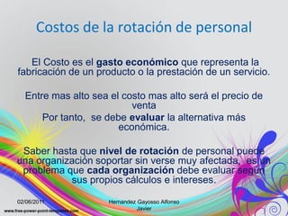 Costos de la rotación de personal

   El Costo es el gasto económico que representa la
fabricación de un producto o la prestación de un servicio.

  Entre mas alto sea el costo mas alto será el precio de
                          venta
      Por tanto, se debe evaluar la alternativa más
                       económica.

 Saber hasta que nivel de rotación de personal puede
una organización soportar sin verse muy afectada, es un
 problema que cada organización debe evaluar según
           sus propios cálculos e intereses.

02/06/2011           Hernandez Gayosso Alfonso
                               Javier
 