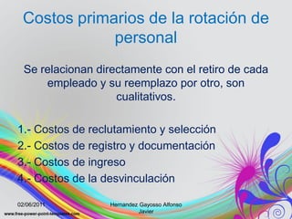 Costos primarios de la rotación de
             personal
  Se relacionan directamente con el retiro de cada
      empleado y su reemplazo por otro, son
                    cualitativos.

1.- Costos de reclutamiento y selección
2.- Costos de registro y documentación
3.- Costos de ingreso
4.- Costos de la desvinculación

02/06/2011        Hernandez Gayosso Alfonso
                            Javier
 