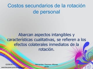 Costos secundarios de la rotación
            de personal



       Abarcan aspectos intangibles y
 características cualitativas, se refieren a los
     efectos colaterales inmediatos de la
                   rotación.


02/06/2011       Hernandez Gayosso Alfonso
                           Javier
 