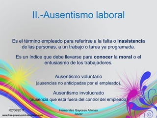 II.-Ausentismo laboral

 Es el término empleado para referirse a la falta o inasistencia
     de las personas, a un trabajo o tarea ya programada.

    Es un índice que debe llevarse para conocer la moral o el
                 entusiasmo de los trabajadores.

                         Ausentismo voluntario
                (ausencias no anticipadas por el empleado).

                         Ausentismo involucrado
             (ausencia que esta fuera del control del empleado)

02/06/2011                  Hernandez Gayosso Alfonso
                                      Javier
 