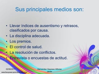 Sus principales medios son:

• Llevar índices de ausentismo y retrasos,
  clasificados por causa.
• La disciplina adecuada.
• Los premios.
• El control de salud.
• La resolución de conflictos.
• Entrevista o encuestas de actitud.

02/06/2011        Hernandez Gayosso Alfonso
                            Javier
 