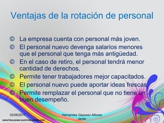 Ventajas de la rotación de personal

© La empresa cuenta con personal más joven.
© El personal nuevo devenga salarios menores
  que el personal que tenga más antigüedad.
© En el caso de retiro, el personal tendrá menor
  cantidad de derechos.
© Permite tener trabajadores mejor capacitados.
© El personal nuevo puede aportar ideas frescas.
© Permite remplazar el personal que no tiene un
  buen desempeño.

02/06/2011        Hernandez Gayosso Alfonso
                            Javier
 