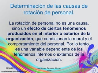 Determinación de las causas de
         rotación de personal.
 La rotación de personal no es una causa,
   sino un efecto de ciertos fenómenos
producidos en el interior o exterior de la
organización, que condicionan la moral y el
 comportamiento del personal. Por lo tanto,
     es una variable dependiente de los
    fenómenos internos o externos de la
                organización.
02/06/2011     Hernandez Gayosso Alfonso
                         Javier
 