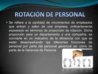  Se refiere a la cantidad de movimientos de empleados
 que entran y salen de una empresa, ordinariamente
 expresado en términos de proporción de rotación. Dicha
 proporción para un departamento o una compañía, se
 convierte en un indicativo de la eficiencia con que se
 están desempeñando las diferentes funciones de
 personal por parte del personal gerencial así como de
 parte de la Gerencia de Persona.
 