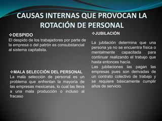 CAUSAS INTERNAS QUE PROVOCAN LA
         ROTACIÓN DE PERSONAL
DESPIDO                                      JUBILACIÓN
El despido de los trabajadores por parte de
                                              La jubilación determina que una
la empresa o del patrón es consubstancial
                                              persona ya no se encuentra física o
al sistema capitalista.
                                              mentalmente      capacitada    para
                                              continuar realizando el trabajo que
                                              hasta entonces hacía.
                                              Las jubilaciones las pagan las
MALA SELECCIÓN DEL PERSONAL                  empresas pues son derivadas de
La mala selección de personal es un           un contrato colectivo de trabajo y
problema que enfrentan la mayoría de          se requiere básicamente cumplir
las empresas mexicanas, lo cual las lleva     años de servicio.
a una mala producción o incluso al
fracaso
 