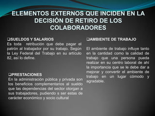 ELEMENTOS EXTERNOS QUE INCIDEN EN LA
       DECISIÓN DE RETIRO DE LOS
            COLABORADORES
SUELDOS Y SALARIOS                          AMBIENTE DE TRABAJO
Es toda retribución que debe pagar el
patrón al trabajador por su trabajo. Según El ambiente de trabajo influye tanto
la Ley Federal del Trabajo en su artículo  en la cantidad como la calidad de
82, así lo define.                         trabajo que una persona pueda
                                           realizar en su centro laboral de ahí
                                           la importancia que se le debe dar a
                                           mejorar y convertir el ambiente de
PRESTACIONES                              trabajo en un lugar cómodo y
En la administración pública y privada son agradable.
los beneficios complementarios al sueldo
que las dependencias del sector otorgan a
sus trabajadores, pudiendo s ser estas de
carácter económico y socio cultural
 