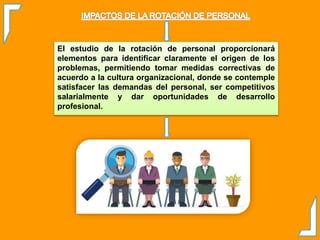 El estudio de la rotación de personal proporcionará
elementos para identificar claramente el origen de los
problemas, permitiendo tomar medidas correctivas de
acuerdo a la cultura organizacional, donde se contemple
satisfacer las demandas del personal, ser competitivos
salarialmente y dar oportunidades de desarrollo
profesional.
 