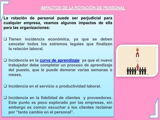 La rotación de personal puede ser perjudicial para
cualquier empresa, veamos algunos impactos de ella
para las organizaciones:
 Tienen incidencia económica, ya que se deben
cancelar todos los extremos legales que finalizan
la relación laboral.
 Incidencia en la curva de aprendizaje, ya que el nuevo
trabajador debe completar un proceso de aprendizaje
del puesto, que le puede demorar varias semanas o
meses.
 Incidencia en el servicio o productividad laboral.
 Incidencia en la fidelidad de clientes y proveedores.
Este punto es poco explorado por las empresas, sin
embargo es común escuchar a los clientes reclamar
por “tanto cambio en el personal”.
 