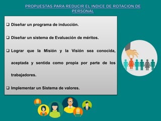  Diseñar un programa de inducción.
 Diseñar un sistema de Evaluación de méritos.
 Lograr que la Misión y la Visión sea conocida,
aceptada y sentida como propia por parte de los
trabajadores.
 Implementar un Sistema de valores.
 