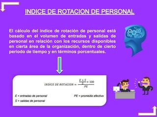 El cálculo del índice de rotación de personal está
basado en el volumen de entradas y salidas de
personal en relación con los recursos disponibles
en cierta área de la organización, dentro de cierto
periodo de tiempo y en términos porcentuales.
 