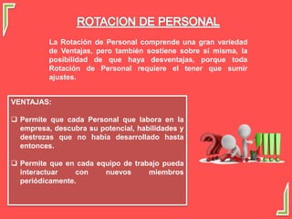 La Rotación de Personal comprende una gran variedad
de Ventajas, pero también sostiene sobre sí misma, la
posibilidad de que haya desventajas, porque toda
Rotación de Personal requiere el tener que sumir
ajustes.
VENTAJAS:
 Permite que cada Personal que labora en la
empresa, descubra su potencial, habilidades y
destrezas que no había desarrollado hasta
entonces.
 Permite que en cada equipo de trabajo pueda
interactuar con nuevos miembros
periódicamente.
 