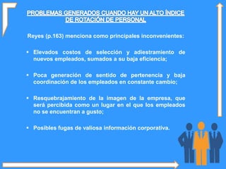 Reyes (p.163) menciona como principales inconvenientes:
 Elevados costos de selección y adiestramiento de
nuevos empleados, sumados a su baja eficiencia;
 Poca generación de sentido de pertenencia y baja
coordinación de los empleados en constante cambio;
 Resquebrajamiento de la imagen de la empresa, que
será percibida como un lugar en el que los empleados
no se encuentran a gusto;
 Posibles fugas de valiosa información corporativa.
 